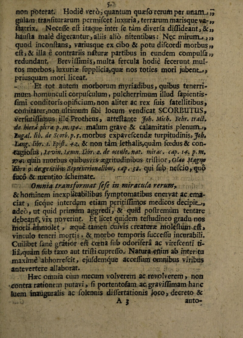 3* non poterat Hodid vero, quantum quarib rerum per unaxn_j £ gulam tranfiturarum permifcet luxuria > terrarum marisqueva?» ftatrix* Necefie eft itaque inter fe tam diverfa diffideant, &„ haufta mald digerantur,aliis alio nitentibus; Nec miruiru,,, quod inconftans, variusque ex cibo & potu difcordi morbus» eft,& illa e contrariis ndturae partibus in eundem compulfa» redundant Breviflimi$,multa fercula hodie fecerunt mul¬ to^ morbos, luxuriae lupplicia,quae nos toties mori jubente, priusquam mori liceat Et tot autem morborum myriadibus, quibus tenerri¬ mum homunculi corpufculum, pulcherrimum illud lapientis* fimi condi toris opificium, non aliter ac rex fuis fatellitibus, comitatur,non ultimum libi locum vendicat SCORBUTIIS, verfutiflimus ille Protheus, atteftante Joh. Mich, Fehr. tracf. de hierx plera p.mjf*. malum grave & calamitatis plenum_>, lugal. lib. de Scorb.p. /\ morbus expavefeendae turpitudinis, Job* tang. Itbr. r. Fpift. 42, & non tam iethalis,quam foedus & con- •tjgiofufi, JLevw. Lmn, Fjbr-. 2, de ecctilt. nat. mirae, cap. 14, p. m* t?:4\ quih morbus quibusvis aegritudinibus trifiior ,0/40 Magno 'Mrv ?. degentibm Septentrionalibusy caf. £f, qui fui? nefcio,quo foco & nfentito Ichemate. - Omnia transformat fefe in miracula rerum, & hominem inexplicabilibus lymptomatibus enervat acema- ciat, ficque interdpm etiam peririflintos medicos decipit-», adeo, ut quid primum aggredi, & quid poftremum tentare debeajtif» vix noverint Et licet quidem teftudineo gradu nos morti frihmolet, aeque tamen cuivis creaturae moleihiin eft, vinculo teneri mortis ,. & morbo temporis fucceflu incurabili. Cuilibet fane gratior eft ccetia fub odorifera ac vfrefcenti ti- lia,qudm fub taxo aut trifti cupreffo. Natura^nim ab interi tu maxime abhorrefeit, ejufdemque accefiiim omnibus viribus antevertere allaborat. , a :t Hsec omnia cum mecum volverem ac revolverem, non contra rationem putavi, fi portentofam ac,gravi/limam hanc luem inauguralis ac folennis diflertationis loco, decreto & A 5 auto-