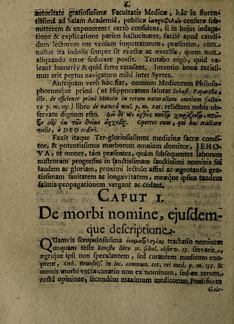 Sutorltafe gratTofisfima? Facultatis Medie*, hic In florett* tiSfima ad Salam Academia, publica? iatfbtpMf cenfera? fub« mitterem & exponerem? certo confidens, fi in hujus indaga* fione & explicatione parum hailucinarer, facile apud candi* ■dum leporem me veniam impetraturam? prarferdm, curru, nullus ita indolis femper fit eve&a? ac excelfe, quem non_, aliquando error feducare posfit. Tentabo ergo, quid va¬ leant humeri quid ferre recufent* Intendo tona tutisfi- mus erit portus navigaturo mihi inter -Syrtes. v#;. v Antequam vero hoc fiat, omnium Medicorum fhiloib* phorumque primi (ut Hippocratem falutat Sebaft. TaporeHa i tibr. de efficiente primi Motoris in rerum naturalium omnium factu* ra p. m. to$.) libro de naturi mul p, m. 22S. relifhim nobisob* fervatu dignum efto, A& Sfr rtr mufa »7tSu~ §v u8j) 6k iuii Qeioov ct^x8^ Oportet eum, qui hac trattarc »Velit, i D E O ordiri. - Faxit itaque Ter-gloriofisfimns. medicina? Iaera? condi¬ tor, & potentisfimus morborum omnium domitor, J EHO* V A, ut omnes, tam praefentes, quam fubfequentes laborum uoflrorum ‘ progref&s in fan&isfimam fan&isfimi nominis fia laudem ac gloriam, proximi le&ulo affixi ac aegrotantis gra* tisfimam fanitatem ac longaevitatem, mea?que ipfius tandem fallitis propagationem vergant ac cedant; y. v,;, r c . » miir:; PUT I. r\ De morbi nomine, ejufdem- que defcriptionc-?* QUafnviS fcrtfpwlofisfima otof/,a%\oyia{ tratSatlo neminem unquam telle torefte libro w. fibol. obfcrv. rj. fervarit_j» jegrique ipfi non fpeculantem , fed curantem medicum exo¬ ptent, Oth. 'Brmfelf. in loc. aornmit. tot. rei med. f. m. ijs. Sc omnis morbi tetocuratio non ex Twminum, fed-ex rerum.# '«eSl opinione» fecundum maximam medicorum Pontifice m G-tle-