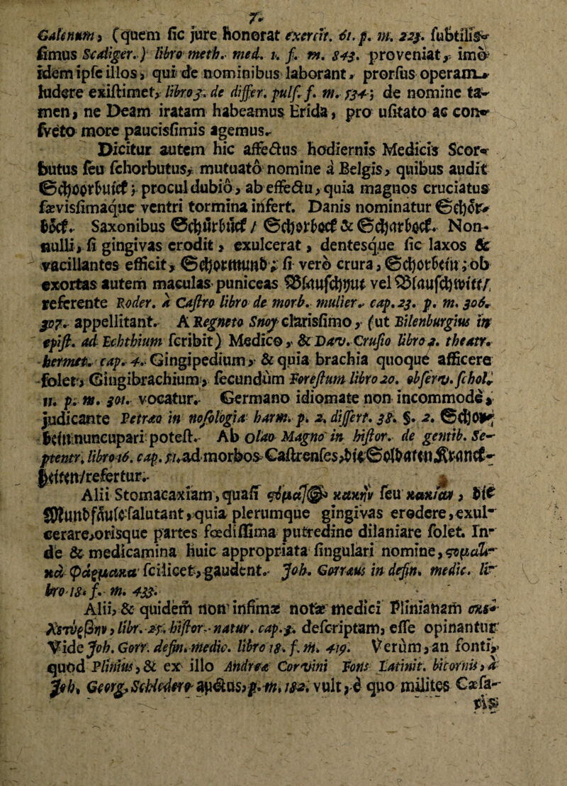 - : - T* Galenum , (quem fic jure honorat rxercit. 6i.p. m. 223. fu Stilis fimus St aliger.) libro meth. med. 1. f. m. $43. proveniat, imo Idemipfcillos> qui de nominibus laborant* prorfus operam.* ludere exiftimet, libro j. de differ, pulf. f. m. de nomine ta¬ men, ne Deam iratam habeamus Erida, pro ufitato ac con** fveto more paucisfimis agemus.- Dicitur autem hic affe&us hodiernis Medicis Scor* butus feu fchorbutus, mutuato nomine a Belgis, quibus audit ©djc$rfcutcf , procul dubio , abeffe&u,quia magnos cruciatus fevisiimaquc ventri tormina irtfert. Danis nominatur €?ct)or* Saxonibus ©c&iir&ucf / ©djorfcecf & ©djar&ccf* Non- flulli, fi gingivas erodit, exulcerat, dentesque fic laxos & vacillantes efficit, ©djotttumb * fi vero crura, ©cbortttu; ob exortas autem maculas puniceas 33htufd)tjut vel 3$frtufd)iVttt/ referente Roder. k Cajlro libro do morb. mulier.> cap. 23. p. m. 306ir p?.. appellitant. A Kegneto Snoy cl&risfimo , (ut Bilenburgius tt$ epift. ad Echthium fcribit) Medico , &Da'V.Crufio libro 3. theatr. kermet. cap. 4. Gingipedium , &quia brachia quoque afficere folet,Giugibrachium > fecundum Vorefttm libro20. obferv.fchoK 11; p. m. 301. vocatur. Germano idiomate non incommode* judicante Betrao in nojblogia' harm.p. 2. differt. 38. §. 2. ©djor^ bdn nuneupari potefh Ab olao Magno in hiftor. de gentib.Se-* ptentr. libroid. cap:. ^/,admorbosGaftrenfes^fe©0lbaf<11,^ranc£^ |<jftn/refertur.- ^ 4 ; $ Alii Stomacaxiam, quaff xumtv feuttwuao, 9it SRunbfSuferarutant,quia plerumque gingivas erodere,exui- cerare,orisque partes fcediffima putredine dilaniare folet. In¬ de & medicamina huic appropriata fingulari nomine xd paeana fcilicet> gaudent.- Joh. Grnaus in defin. medie, fir kro t&i ff m. 4331 ^ ‘ Alii, & quidem noir infima* noti* medici Plinianam ens*- XsTV$rjv > libr. 2p. hiftor- natur, cap.3. deferiptam, efle opinantur' Vide Joh. Gorri dejm.medic. libras. f. ni. 419» Verum, an fonti,» quod Plinius, & ex illo Ahdrea Corvini Votis Latinit. bicorni* >k pbt Gewg> SeMw* mi vult 9 i quo milites C*fa-- ' ~ .. ~ tip