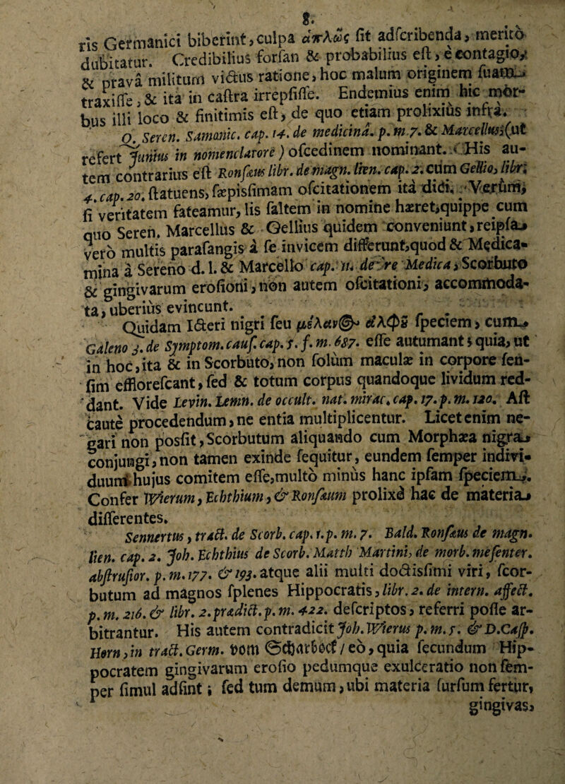 *.• — ris Germanici biberint, culpa «VAwe fit adfcribenda, mento dubitatur. Credibilius forfan & probabilius eft , e contagio,- & oravi militum vidus ratione, hoc malum originem fuafflu* traxiffe, & ita fo caftra irrepfiffe. Endetmus enim hicmot- bus illi loco & finitimis eft, de quo etiam prolixius infra. O SeYCtt. SdtHOtdCi Cilp. de 'nic ditliUl. p. tel /. & ,(^ut refer tlumus in nomenclatore) ofcedinem nominant. (. His au¬ tem contrarius eft Ronfm libr. demagn. Ihn.cap. a. cum Gellio, libr; 4 cap. 20. ftatuens, ftepisfimam ofcitationem iti didi. Veriim, fi veritatem fateamur, lis faltem in nomine ha:ret,quippe cum ano Seren. Marcellus & Gellius quidem conveniunt, reipftL» vero multis parafangis a fe invicem differunbquod & Medica¬ mina a Sereno d. 1. & Marcello cap. tu drdre Medica >Scotbutf> & gingivarum erofionijtibn autem ofcitationi, accommoda¬ ta, uberius evincunt. _ • ‘ . _ Quidam Ideri nigri feu fieAsic©^ «’Aq>2 lpeciem, cum*, Galeno j.de Symptom. cauf. cap. j.f.m. t&. effe autumant s quia. Ut in hoc,ita & in Scorbuto, non foliim macula: in corpore fen- fim efflorefcant, fed & totum corpus quandoque lividum red¬ dant. Vide Levi». Lemn. de occult. nat. mirae. cap. ty.p. m. uo. Aft cauti procedendum, ne entia multiplicentur. Licet enim ne¬ gari non posfit ,Scorbutum aliquando cum Morphasa nigraj conjungi, non tamen exinde fequitur, eundem femper indiri- duuni. hujus comitem efle,multo minus hanc ipfam fpeciem_.. Confer Wierunt, Eihthium, & Ronfium prolixd hac de materia^ differentes. Sennerm, tracl. de Scorb. cap. i.p. m. 7• Xald. Konfdus de magn. lien. cap. a. Joh. Echthrn de Scorb. Mattb Martini, de morb.mefenter. abfiruftor, p. m. 177. 193. atque alii multi dodisfimi viri, fcor- butum ad magnos fplenes Hippocratis,libr.2.de intern. affett. p.m.216. & libr. 2.praditl.p.m. 422. deferiptos, referri pofle ar¬ bitrantur. His autem contradicit Joh. Wierus p.m.f. &D.Cajp. H»rn,in trabi.Germ. t>om @d)<uf>ecf/eo,quia fecundum Hip¬ pocratem gingivarum erofio pedumque exulceratio non fem¬ per fimul adfint; fed tum demum,ubi materia furfumfertur, ^ . gingivas.