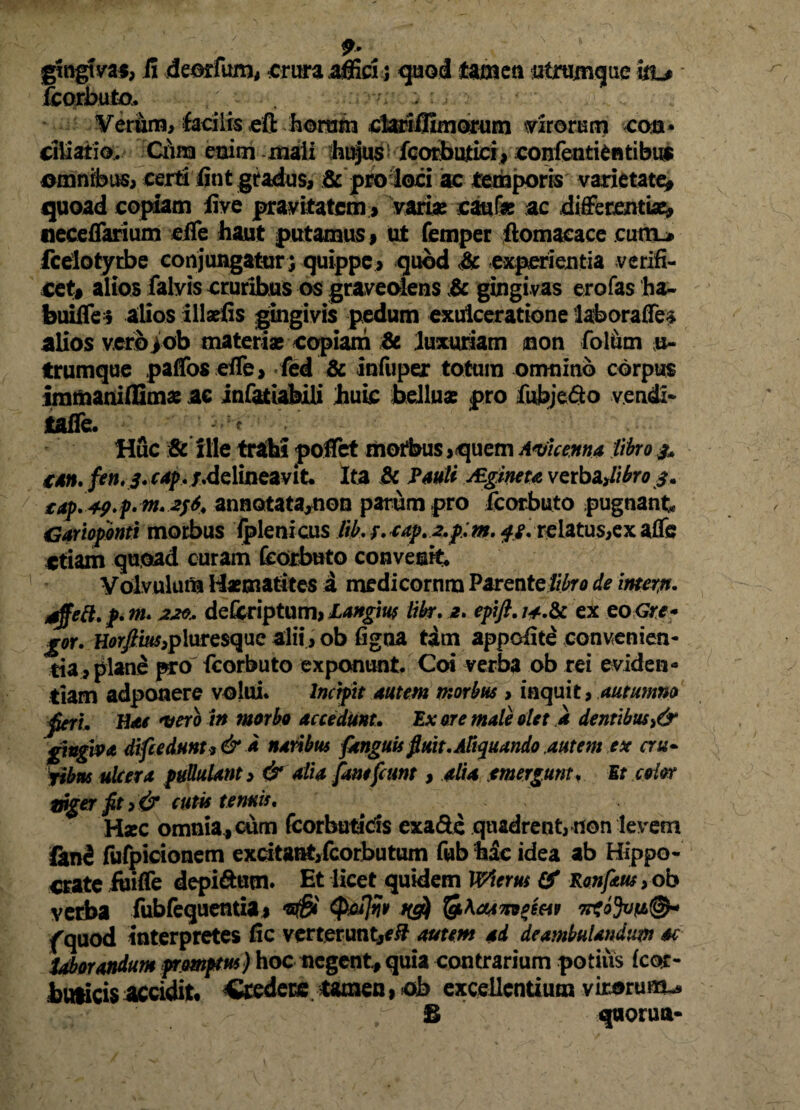 fcorbuto. . :■ > • ■ Verum, facilis eft horum cfariffimorum dirorum eoa* ciliatio, Ciira euim mali hujus fcorbulici, confenti6ntibu$ omnibus, certi fint gradus, & pro loci ac temporis varietate^ quoad copiam iive pravitatem » varias caufe ac differentiae» «eceflarium elfe haut putamus» ut femper ftomaeace cum* fceiotyrbe conjungatur; quippe, quod & experientia verifi- cet» alios faivis cruribus os graveolens & gingivas erofas ha- buiffe» alios illsefis gingivis pedum exulceratione laboraffe* alios vero>ob materias copiam & luxuriam non folum u- trumque paffos effe > fed & infuper totum omnino corpus immaniflimas ac infatiabili huic belluas pro fubje&o vendi- tafle. I ? Huc & ille trahi poflet motbus,quem Amcenna fibros* can. fen.s.cap.f,delineavit Ita & Pauli JEgineta vcrb^libros» £4p. 49*t‘ nt* *ff* annotata,non parum pro fcorbuto pugnant Garioponti morbus fplenicus lib. r.oap.2,p;m. $s. relatus,ex afle etiam quoad curam fcorbuto convenit Volvulum Haematites a medicorum Parentelibro de mersi, atffeft.p.m. 220, defcriptum, Lattgw libr. a. epift. j^.Sc ex eo Gre* gor. Horftius,pluresque alii, ob figoa tam appoiite convenien¬ tia, plane pro fcorbuto exponunt. Coi verba ob rei eviden¬ tiam adponere volui. Incipit autem morbus , inquit, autumno feri. Hat vero In morbo accedunt. Ex ore male olet a dentibus>& gingiva di(tednnt* & d naribus [anguis fluit. Aliquando .autem ex cru- Pibm ulcera pullulant, & alia fanefeunt, alia mergunt. Et color Wger fit, & cutis tenuis. Hxc omnia» cum fcorbutads exa&e quadrent, non levem finfi fufpicionem excitaratfcorbutum fub hic idea ab Hippo¬ crate iuiffe depiftutn. Et licet quidem Wierus & Ronf&m, ob verba fubfequentia» Qjoflw ng) fg\aAmpim 7rtoJv!i®« fquod interpretes fic verterunt,*/? autem ad deambulandum ac laborandum promptu*) hoc negent, quia contrarium potiiis (cor- hmicis accidit Caedere tamen, ob excellentium virorum-» £ v qaorua-