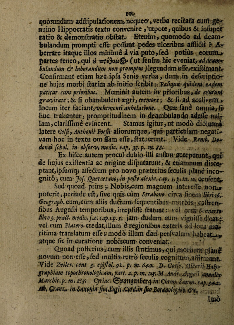 tcfo quorundam adffipulatTonem, nequco; ,verba recitata cani nuino Hippocratis textu convenire ,'utpote, quibus & infupey ratio & demonftratio obftat^ Etenim* quomodo ad deam*» feulandum prompti efle poflimt pedes ulceribus affli&r f A-- berrare itaque illos minime i via puto * fed potius eorum.* partes teneo,qui 7rto9v(i@>> Cut fenfiia hic eveniat, addem* bulandtm & laborandum non promptus /legendum efle>exifHm.anf*' Confirmant etiam hsec ipfa Senis verba, dum in. deferiptio- ne hujus morbi ftatim ab'initio fcrjbitr Ttdrqu#\quidem:, eafam’ patitur cum prioribus. Meminit autem m prioribus, de trucum graevitate; & fi obambulent aegri*, tremore; & fi* ad acclivem-#' locum iter faciant,vehementi anhelatione. Quas fand omina, (r huc trahantur, promptitudinem in»deambulando adfiffe n*dr lam, clariffime evincent. Stamus igitur , ut modo diftum^- latere Gelfi, Anthomi Voefiv aliorumque,* qui? particulam negati¬ vam hoc in textu om flam efie*ftatuerunt.. Vidq. J&emb. Do* dond fchoL in obfervi medie, cap. &.p.m$$i- Ex hifce autem procul dubio illi anfam «receperunt yqgfi de hujus exiftentia ac origine difputarunt, & etiarnnum disce**- ptant,ipfumq> afie&um pro novo proteritis feculis plane ineo— gnito> cum’ Jof Quercetanoj in pefle alexic.cap. upim. m cenfent*. Sed quoad, prius p Nobis,cum magnum interefie noni* poterit, perinde efi, five qius cum Strabone circa finem UhtiS.* Geograpb. eum,cun$ aliis ducium felientibus m.qrbis , Caftren— fibus Augufiri temporibus, irrepfifle ftatuat : vel Qum Sennertv fibro prati. medkvf^ capjp. is jam> dudum eum viguifie.dieat j; velaim Blatero* credat,iiium d regionibus exteris ad locama* ritima translatum effe rmodo illum dari'perfvafum habeat.** atque fic in curatione nobiscum* conveniat;. ' Quoad pofterius,eum illis fentimus, qui mc|bumplan£ jiovumnomeffe ,fed- intritis, retro feculis eogn i tum, affirmant* Yide Ze*Ier< eent epftoLpi.-pi tn.6'4& D^Gotfr. Olearii jjaly*- graphham topochromlogham, part. z. p. m. zs&M. Andr. Angeli amalep Marehic.p: mi z& Cyriac. Chrot^Smn. eap.$+&