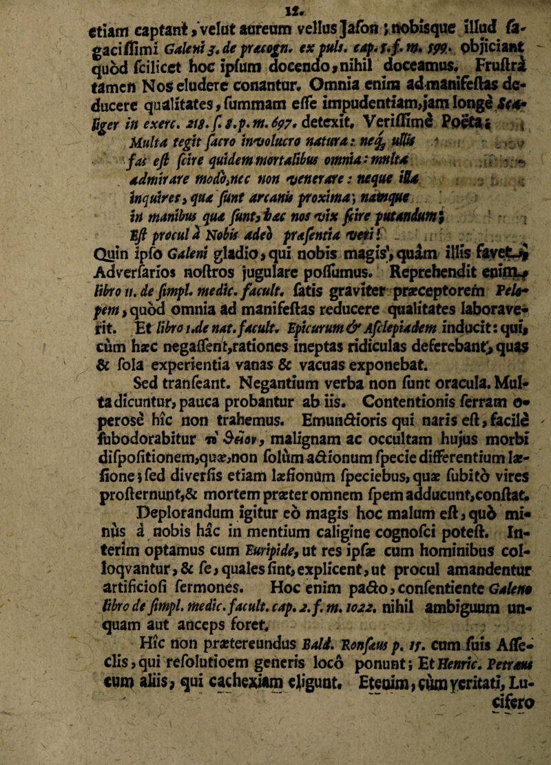 1S« etiam captant > velat auream vellus ]afon jnobisque illud fi- gaciflimi Galenis* de pracogn. ex puls. cap.j.f.m. w> objiciant quod fcilicet hoc ipfum docendo,nihil doceamus* Fruftri tamen Nos eludere conantur* Omnia enim ad manifeftas de¬ ducere qualitates,fummam efle impudentiamjamlonge Sca* liger in exerc. tts.fs.p. m.697* detexit* Veriffime Poeta • Multa tegit facro involucro natura: ne% ullis j fas efi fcire quidem mortalibus omnia: mnlta - ■ admirare modhncc non venerare: neque iUx inquires> qua funt arcanis proxima) namque in manibus qua funutac nos vix fcire putandum $ Eft procul a Nobis adeo prafentia verti Quin ipfo Galeni gladio,qui nobis magis',quam illis favetuj Adverfarios noftros jugulare pofTumus. Reprehendit enimL, libron.de fimpL medie, facuit* fatis graviter praeceptorem TeU* pem > quod omnia ad manifeftas reducere qualitates laborave¬ rit. Et libro ude nat.faculu Epicurum & Afdepiadem inducit: qui, cum hac negaflen ^rationes ineptas ridiculas deferebant, quas & fola experientia vanas & vacuas exponebat. Sed tranfeant. Negantium verba non (ime oracula* Mul¬ ta dicuntur, pauca probantur ab iis. Contentionis ferratn o- perose hic non trahemus* Emundioris qui naris eft, facile fubodorabitur n 9£ov, malignam ac occultam hujus morbi difpofitionem,qu#,non foliima&ionum fpecie differentium Iae- fione;fed diverfis etiam laefiontfm fpeciebus, quae fubitd vires profternunt,& mortem prseter omnem fpem adducunt,conflat. Deplorandum igitur eo magis hoc malum eft,quo mi¬ nus a nobis hdc in mentium caligine cognofci poteft* In- terim optamus cum Euripide, ut res ipfae cum hominibus coi- loqvantur>& fe,qualesfint,explicent,ut procul amandentur artificiofi Termones. Hoc enim pa<fto,confentiente Galene libro de ftmpl. medie, facuit, cap. 2.f. m. 1022, nihil ambiguum un¬ quam aut anceps foret* Hic tion praetereundus Bald. Konfaus p, if* cum fu is Afle- clis,qui refolutioem generis loco ponunt; EtHenric. Petraus cum aliis > qui cachexiam eligunt* Etenim, cum feritati. Lu¬ cifera