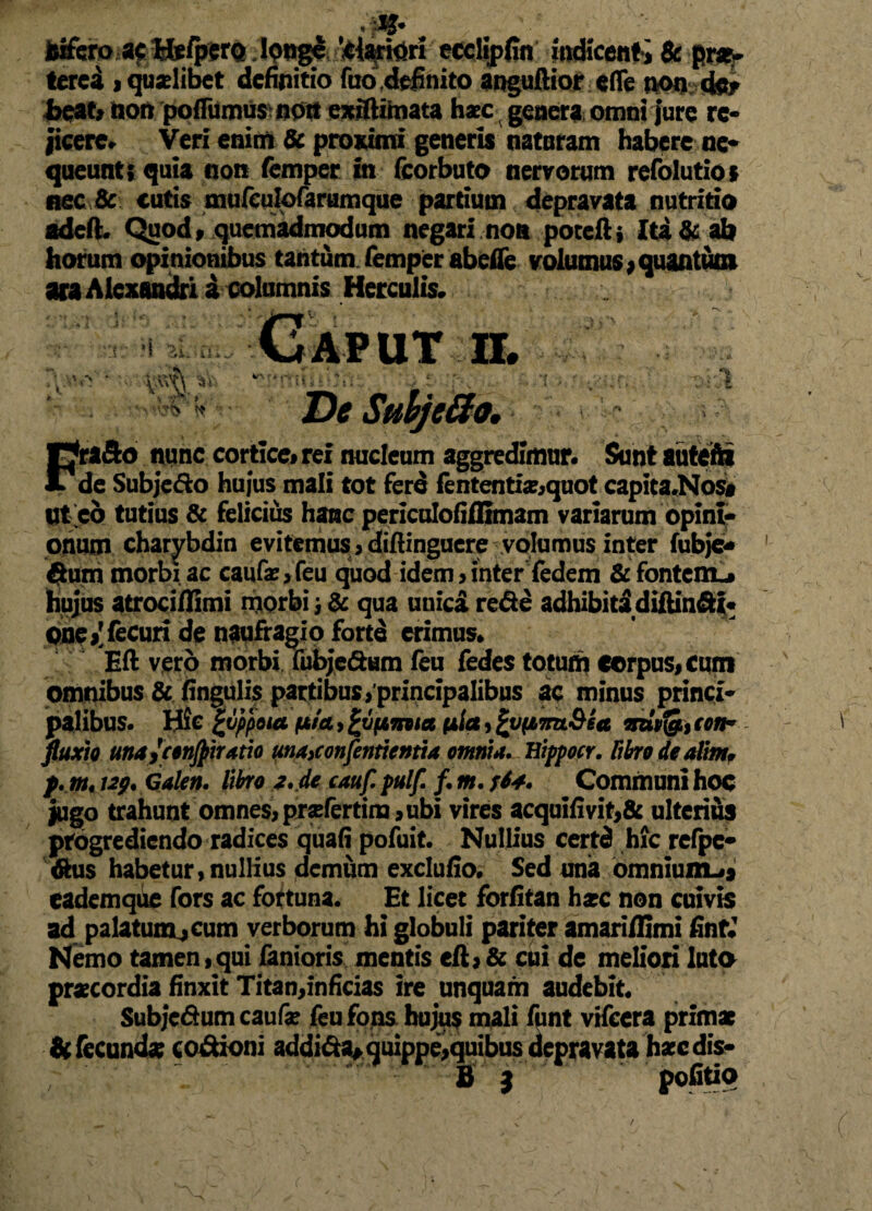 fciferoac M*/pcrQ longe fariari eccljpfin indicenti & praw tercd i quaelibet definitio fuo .definito anguftiorefle non der bpat, fcon poffumus nott exiftimata haec genera omni jure re¬ jicere» Veri enim & proximi generis naturam habere ne* queunt; quia non femper in fcorbuto nervorum refolutios nec Sc cutis mufculofarumque partium depravata nutritio adeft. Quod, quemadmodum negari non poteftj Ita & ab horum opinionibus tantum femper abefie volumus*quantum ara Alexandri i columnis Herculis. FraSo nunc corticei rex nucleum aggredimur» Sunt auteftx de Subjedo hujus mali tot ferd fententoquot capita.Nos# ut eo tutius & felicius hanc periculofiflimam variarum opini¬ onum charybdin evitemus > diftinguere volumus inter fubje* Sum morbi ac caufae, feu quod idem > inter iedem Sc fontem-» hujus atroci/limi morbi j & qua unici reSe adhibitidiftin&t* pne^fecuri de naufragio forte erimus» Eft vero morbi fubjeSum feu fedes totum corpus, cum omnibus & lingulis partibusyprincipalibus ac minus princi¬ palibus» Hic £vppout fjb/ct, £v(A7nia (ita, Zypbmt&ia mpfgi, ton- fluxio unuycenjjtirxtio unAiConfentientia omnia. Eippocr. fibro de alim* p. m«129* Galen. fibro i. de cauf. pulf. f. m. s6*. Communi hoc jugo trahunt omnes, praefertilia, ubi vires acquifivit,& ulterius progrediendo radices quafi pofuit. Nullius certd hic refpe- Sus habetur, nullius demum exclufio. Sed una omnium^ eademque fors ac fortuna. Et licet forfitan hxc non cuivis ad palatum^cum verborum hi globuli pariter amarifilmi finfJ Nemo tamen,qui fanioris mentis eft,& cui de meliori luto praecordia finxit Titan,inficias ire unquam audebit. Subje&umcaufae feu fons hujus mali funt vifecra primae & fecundae cocioni addi<fta*quippe,quibus depravata haec dis- » 3