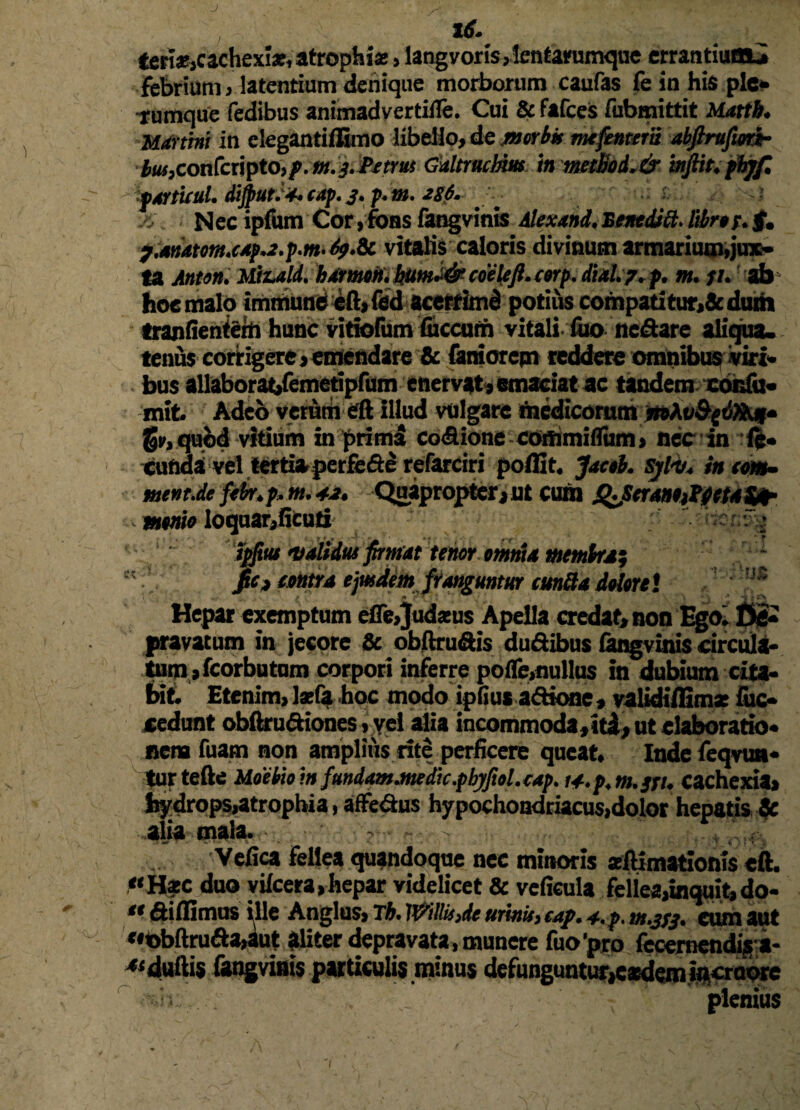 16. tert*,cachexije, atrophia:> langvoris,len tarumque errantiuttLi febrium , latentium denique morborum caufas fe in his ple¬ rumque fedibus animadvertitle. Cui & fafces fubmittit Uattb. Mdrtmi in elegantiflimo libello, de morbis mtfentem abftrufiort- iwjconfcripto,^. m. & Petrus Gultrnchm ‘tn muoL& inftit. pbjf. ■patturi. diftiutJ*. tap. j. p. m. iS6. X. • Nec ipfum Cor,fons fangvinis Alexand.Benedici.libri/.f. y.ssnAtom.(4p.2.p.nt’69.i1 vitalis caloris divinum armarium,jux¬ ta Anton. Mizald. b Arnum. bum.& coele fi. cerp. Aid. 7. p. m. p. ab hoc malo immune e(l,fed acerrimd potius compatitur,& duih ' tranfientem hunc vitiofum fiiccurh vitali luo ne&are aliqua, tenus corrigere,emendare & (amorem reddere omnibus viri» . bus aUaboratifemetipfum enervet, emaciat ac tandem cordu« mib Adeo verum eft Illud vulgare medicorum mXv&giXkji» §i>, quod vitium in primi co<9ione commiflum, nec in eunda vel tertiaperfe&e refarciri polfit. Jacti, sjl-v. iucm- mtnt.de febr.p. m. 42. Quapropter,ut cum QJStrsmtitfietA&h mtnio loquar,ficuti r f - ipfius validus firmat tenor omnia membra; pe» tmttA ejusdem franguntur eunda deleni '* Hepar exemptum eflejudams Apella credat, non Ego. Oe» pravatum in jecore & obftru&is dudibus fangvinis circula» tum , fcorbu tum corpori inferre pofle,nullus in dubium cita» bit. Etenim,l*fa hoc modo ipfius a&ione, validiffima: (uc« cedunt obftru&iones, vel alia incommoda, itl, ut elaboratio, nena fuam non amplius rite perficere queat, Inde feqvun* tur tefte Meebie m fundam.m dic.pbjfiol. cap. lA.p.m.jri. cachexia, hydrops,atrophia, affe&us hypochondriacus,dolor hepatis ic alia mala. - ■ ~- Vefica fellea quandoque nec minoris seftimationis eft. HfC duo yilcera,hepar videlicet & vcficuia fellea,inquisdo- •• didimus ille Anglus, Tb. ]]yrihs)dc urinis> cap. 4., p. m.jyj. eum aut «obftru<fta,iut aliter depravata, munere fuo’pro feceraendiga- ^duftis Gwgvims particulis minus defunguntur,eaedemm£ro<>re plenius
