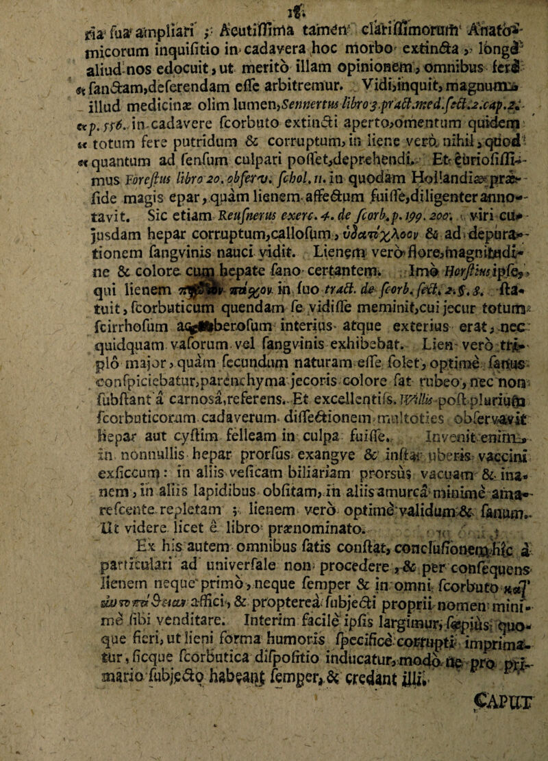 Acutiflima tamen clari ffimorutfr Anatotf ia cadavera hoc morbo extin&a lbngl ut merito illam opinionem, omnibus feri st fandam,deferendam effe arbitremur. Vidi,inquit, magnum* - illud medicinsE olim \umen>Sennertmlibro3.praft.med.fefi.2.cap.2u- up. ss6. in-cadavere fcorbuto extindi aperto,omenturn quidem u totum fere putridum dc corruptum, in liene vero., nihil i-qriod* «t quantum ad ferdum culpari po(fet,de prehendi. Et euriofi/fia¬ mus Yorefius libro 20.0bferv. fchoLn.m quodam Hollandia? pr&- fide magis epar, quam lienem* affe&um fuiflfe,diligenter anno¬ tavit. Sic etiam Reufnerus exerc. 4. de fcorb.p. 199. zoo\ viri cu* - jusdam hepar corruptum,callofum, iicwfyKoov & ad* depura*- tionem fangvinis nauci vidit. Lienem vere* flore,magnitudi¬ ne & colore, cum hepate fano certantem. Imb /fr^iwrip.fej» qui lienem 7f$&$v m*%ov. in fuo trabi, de fcorb. feft* fta* tuitjfcorbuticum quendam fe vidi fle meminit,cui jecur totum; fcirrhofum acfclfrberofum interius* atque exterius erat, nec quidquam vaforum vel fangvinis exhibebat. Lien* vero tri¬ plo major, quam fecundum naturam efle fblet, optime fanus confpiciebatur,parenchyma jecoris colore fat rubeo, nec non fubflanta carnosa,referens^ Et excdkqrifs. JVilks poftpluriutp fcoi buticorxim cadaverum* diile&lonem?mu 1 toties obfervavk hepar aut cyflim felleam in culpa fuifie., Invenit eninm* in nonnullis hepar prorfus* exangve & inflar uberis vaccini exficcutn: in aliis ve (Icam biliariam prorsus vacuam &• ina* nem, in aliis lapidibus oblitam,ih aliisamurcamiinime ama*' refeente repletam ; lienem vero optimi validum#* fanum.* Ut videre licet e libro* praenominato. ?r , t Ex his autem omnibus fatis conflat, concluffbnei^.hfc & particulariad univerfale non procedere ,& per conlequens lienem neque’*primo , neque femper & in omni fcorbuto xse]* dordvnx affici-, & proptereX fubjecti proprii, nomen: mini - rnd (ibi venditare. Interim facile ipfis largimur, fiwniksi quo- que fieri, ut lieni forma humoris lpeeificd coifiipti; imprima¬ tur,ficque feorbutica difpofitio inducatur, modX ne pro pti- aiario fubjpdo habeant femger, Se credant illiX X ■ m' foa ampliari p micorum inquifitio aliud-nos edocuit, CAPUT