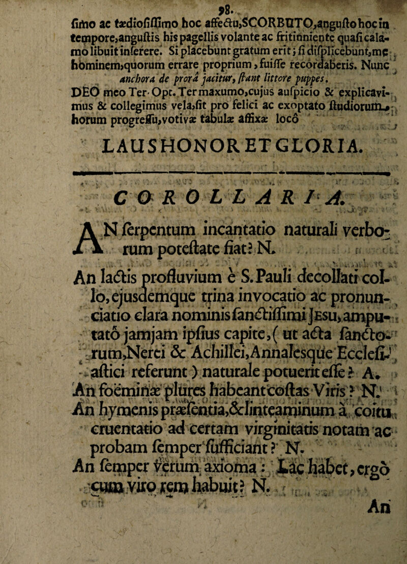 *8. (imo ac taediofiflSmo hoc afFed:u>SCORBnTO,angqftohociii. tempore>anguftis his pagellis volante ac fritinniente quafi cala¬ mo libuit infererei Si placebunt gratum erit i fi difpTicebiint,mc 7 hbminem>quorum errare proprium >fuifle recordaberis. Nunc anebor a, de prora jacitur, [iunt littore puppes. DEO meo Ter Ope. Ter maxumo,cujus aufpicio & explicavi¬ mus & collegimus veladit pro felici ac exoptato ftudioruiD-#: horum progrelTu,votivae fabula: affixae loco > • , • ■ •* LAUS HONOR ET GLORIA. ** C O R OLLA R I A. . JCi f * • N {erpentum incantatio naturali verbo* . rum potcftatc fiat? N. An Iadtis profluvium e S. Pauli decollati col- ,ejusde .«.»i. o,ejusdemque trina invocatio ac pronun- ciatio clara nominis fandliflimijEsu, ampu- , tato jamjam ipfius capite,(ut a<fta fandto- rum,Nerei & Achillei,Annalcsque Eccleft.'' •. aftici referunt) naturale potuerit efle ? A. :nis praEientia,&linteaminum a coitu cruentatio ad certam virginitatis notam ac probam lemper fufficiant ? N. - An femper ferum axioma ? Lac habet, ergo cum viro rem habuit? N. •• » >•: An lixii. ' L.Vxvtvi; O
