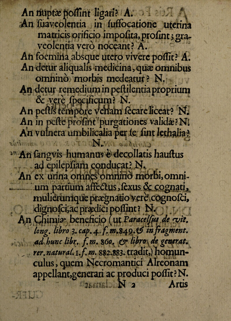 An fuaveolcntia in fuffocatione uterina matricis orificio impoflta, profuit > gra¬ veolentia vero noceant ? A. An foemiiia absque utero vivere poflit? A. An detur aliqualis medicina, qua omnibus omnino morbis medeatur? ISI. An detur remedium in peflilentiaproprium An * An in pefte profirit purgationes valida? Ni An vulnera umbilicalia per fe fint lcthalia ?, \ “T . -- ^ ^ Anfangvis humanus e< decollatis hauflus Ari ex urina ortingsomrtind morDi.omni . una partiumafFe(5lus,fexus & cognatj* mulierumque praegnatio verecognofci, dignofci,ac praedici poflint? N. Ap Cnimia* beneficio (ut Paracelfa de <vtt. long. libro 3. cap.4. /! w.849.^ mfragment. ad hunc libi;, f.m.%60, .<&• libro\ de generat. , rer. natural. i.f. m. 882.883. tradit,) nqijjun- culus,quem Necromantiti Alreonam appellant,generari ac produci poflit ? N. 3;-: - * . N a Arus