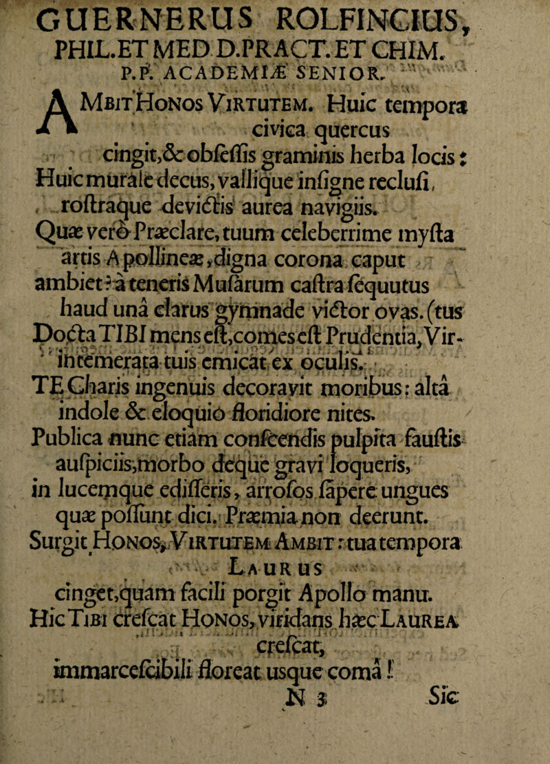 G U E R N E R U S ROLFINCIUS, PHIL.ET MED D.PR ACT. ET CHIM, P.P: ACADEMIA SENIOR,  I ^ *t’ * •’«* / ' . V« < / I , W. A Mbit Honos Virtutem. Huic tempora civica quercus cingit,& obleffis graminis herba locis ; Huic murale decus, vallique inligne reclufi roftraque devietis' aurea navigiis. Quae vero Praeclare, tuum celeberrime myfta artis A pollineae ,digna corona caput ambiet ? a teneris Mularum caftra lequutus haud una clarus gymnade vietor ovas, (tus Docta TIBI mens elt,cornescit Prudentia. Vir* intemerata tuis emicat ex oculis.-' TF. Cliaris ingenuis decoravit moribus: alta indole & eloquio floridiore nites. Publica nunc edam confeendis pulpita fauftis aulpiciis,morbo deque gravi loqueris, in lucemque edifleris, arrofos lapere ungues quae poliunt dici. Praemia non deerunt. Surgit Honos^Virtutem Ambit r tua tempora r Laurus cinget,quam facili porgit Apollo manu. HicTiBi crefcat Honos, viridans haec Laurea * r usque coma i