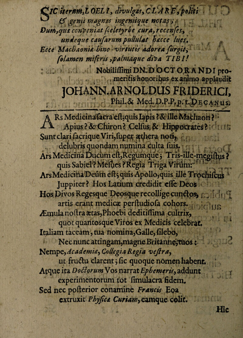 SlC$trm,iGELI, Jfoulgit,cVAKBiptiiti \ *0 (fgtmi magnus ingeniique notas ? * Dum,qui conveniat fceletyrhe cura, recenfesy undeque caufirum pullulat Sacce lues\ Ecce Machaonia bine 'virtutis adorea fur git i‘ 5 \ folamen mi feris, palmaque diva TIBI! NobiliffimiDN.DOCT ORANDI pro- ,mcrih‘s hoporit»us ex animo applaudit JOHANN.ARNOLDUS FRIDERICf, , ‘ Phil.&Med.D.P.P.p.t.!DE canus; * *. a * V.# • i 4. f w j * • A*. ;• Vw ** w- » 4 Pt V Ufi ARs Medi cinafacraefbquis Iapis ?& illeMafchaoii ? Apius?& Chiron? Celfus & Hippocrates? Sunt clari facrique Viri,fupei* aggera noti, deiubris quondam numina culta fuis. Ars Medicina Ducum eft,Regtimque j Tris-ille-megiftus ? quis Sabiel ? Melues ? Regia Triga Virum: Ars Medicifta Deum eft*, quis Apollo,quis ille Trochifcus 1 Juppiter? Hos Latium credidit efle Deoi Hos Divos Regesque Deosque recollige cunftos,; * | artis erant medicae perfludiofa cohors,--, ;r ^Emulanoftra aetas,Phoebi deditidima cultrix, quot quantosque Viros ex Medicis celebrat# Italiam taceam,tua nomina,Galle,filebo, Nec nunc attingam,magne Britann^tuos: Nempe, Academia*, Collegia Regia vejlra, ut frudlu clarent; fic quoque nomen habent. Atque ita Doctorum Vos narrat Ephemeris, addunt experimentorum tot fimulacra fidem. Sed nec pofterior conamine Francis Eoa extruxit Phyfca Curiam, eamque colit. Hic i i '■Jk t