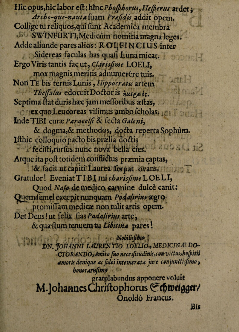 Hic opus,hic labor cfi: hinc PbofpbortUy Hejperus ardet f drchc-que-nautafaam Pr&fid'is addit opem. Collige tu reliquos,qui funt Academica membra ** ’ S WINFURTI,Medicum nomiria magna leges. Adde aliunde pares alios : ROI^FINCIUS inter Sidereas faculas has quafi Luna micat. Ergo Viris tantis fac ut, Claris [ime LOELI, mox magnis meritis adnumerere tuis. Non Te bis ternis Lunis, Hippocratis artem Jbejfalm edocuitDodtoris ijueg/vos. Septima ftat duris haec jam mefibribus aeftas, ' ex quoLeucoreas vifimus ambo fcholas,. Inde TIBI curae Paracelft & fecla Galeniy & dogma,& methodos, tjoda reperta Sophum. Ifthic colloquio pacto bis praelia clo&is fecifti,rurfus nunc nova' bella cies. - $ Atque ita poft totidem conflictus praemia captas, & facis ut capiti Laurea ferpat ovans. Gratulor! Eveniat TIB X mi cbarisfime L OE LI, Quod Nafo de medica carmine dulce canit: (^uenvfemcl excepit nunquam ^gro ptomiflam medicas non tulit artis opem» Det Deus! ut felix fias Podalirius arte &quartum tenuemtu Libitina paresi Nobilufiho : * 1 J)N. JOUAmi LAmm flo LOELlOy MEDICISJE DO~ CTORANDOjAmifo fuo necesfitudiniSiCMwttwJwJpitii amoris denique ac fidei intemerata jure conjuncfufimo > honerarisfimo gratplabundus apponere voluit M. J ohannes Chriftophor us 0t^fljeigger/ Onoldd Erancus. Sis