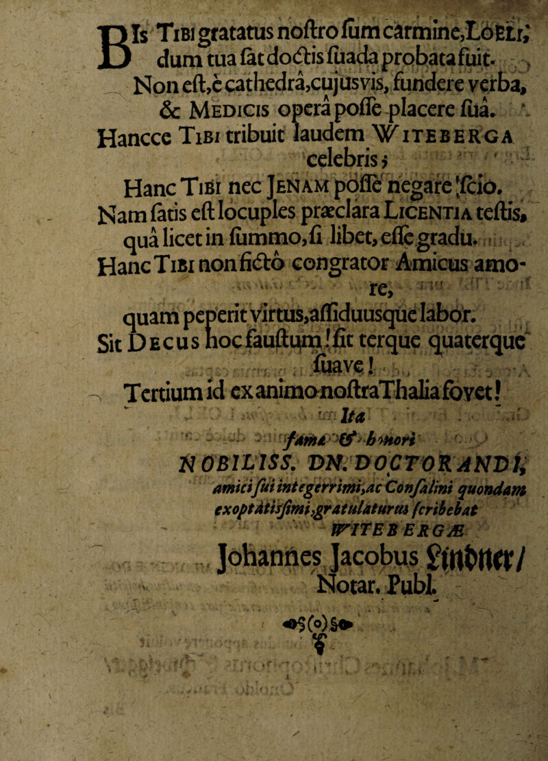 Bis Tibi gratatus noftro lum carmine,LoEtr,* dum tua fetdo&is fiiada probata fuit. ^ Non eft,c cathedra,cujus vis, fundere verba, & Medicis opera pofie placere fiia. Hancce Tibi tribuit Jaudem 'WTteberga celebris» Hanc Tibi nec Jenam poffe negare -Icio. Nam fatis eft locuples praeclara Licentia teftis, qua licet in fummo,fi libet, efle gradu. Hanc Tibi non congrator Amicus amo¬ re, quam peperit virtus,afliduusque labor. Sit Decus nocfauftumffit terque quaterque fuave! -v Tertium id ex animonoftraTh alia fovet! Ita ^fm£ '& b>>kori nOBiLISS. DN. D0CT0RAND1, amici fui integcrrimi,acConfalini quondam exoptatisfimi,gratulatura* fcribebat JPITEB ERGM
