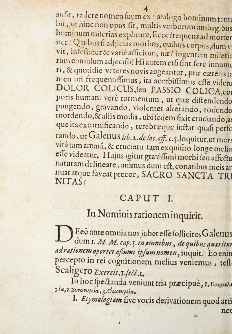 amn, radere nomen fuum ex < atalogo hominum tent; bit, ut hinc non opus fit, multis verborum ambagibus hominum milerias explicare. Ecce frequens ad morter uer! Quibus fi adjicias morbos, quibus corpus,dum vi vir, infeftatur & varie afficitur, nx! ingentem miferit rum cumulumadjecifti! Hi autem etfi fint fere innumt ri,& quotidie veteres novis augeantur, prx caneris t? men uti frcquentiffimus, ita acerbiffimus effe videtu DOLOR COLICUS,feu PASSIO COLICA,coi poris humani vere tormentum , ut quat diftendendo pungendo, gravando, violenter alterando, rodendo mordendo,&aliis modis, ubi fedem fixit cruciando,a* que ita excarnificando , terebratque inflar quafi perfc rando,ut ^^lenus Id.iJe Uc.affi c.^.loquhur^tmor! vna tam amara, &: cruciatu tamexquifito longe melio ede videatur. Hujus igitur gravidi mi morbi feu affectu naturam delineare, animus dum eft, conatibus meis ar nuatatque faveat precor, SACRO SANCTA TR1 NIXAS/ CAPUT I. In Nominis rationem inquirit. I i ^eo ante omnia nos jubet effefolIicitosGalenus dumi. AI, Ai. cap.yinomnibus, deojuibusqtt&ritut adr (itionem oportet afiumi ipfumnomen, inquit. Eo enin percepto in rei cognitionem melius veniemus 9 teft» Scallgero Exercit,i.(eff,it , h°c spectanda veniunt tria pnecipue, yi<&)l£vv(*)vv[j,ict, 3'djuovvjula,, I. Etymologiam fi ve vocis derivationem quod atti net I-