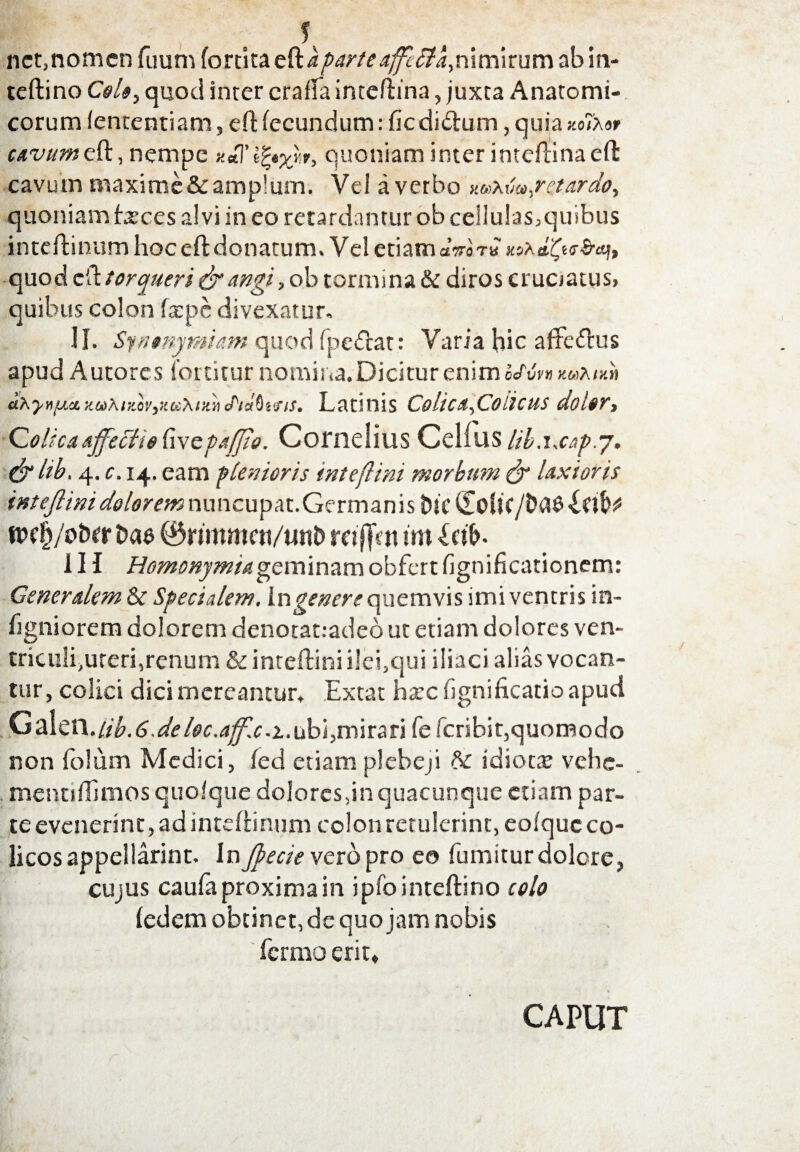 nct.nomcn fuum fortita Q&aparteaffcfta,nimirum ab in- teflino Coi», quod inter craffa inteflina, juxta Anatomi¬ corum (ententiam, eft fecundum: fic di&um, quia no7x»r Mw»eft,nempe quoniam inter inteflina efl cavum maxime& amplum. Vel a verbo ««At;»,retardo, quoniam fxces alvi in eo retardantur ob cellulas^quibus inteflinumhocefldonatum. Vel etiamaVoTB *srdfye&cvj, quod cil torqueri & angi, ob tormina & diros cruoatus, quibus colon ftepc divexatur. H. Synonymum quod fpe&at: Varia hic aftcdfus apud Autores fottitur nomina. Dicitur enim ocM» ««tux» iLhyvij.u. zcd/uzcvytiiXr/.» tPtafitois. Latinis Colica,Co ii cus dolor. Colica affecit $ fi ve pafjio. Cornelius Celfus Hb.ixap.y. &ltb. 4. c. 14. eam plenioris inteftini morbum & laxioris intejlini dolorem nuncupat.Germanisbic d[o{i(itiW mfy/ohct t>ae ®rjmmen/unt> raftVti im bd£>. 1H Homonymi a geminam obfert fignificationem: Generalem & Specialem. In genere quemvis imi ventris in- figniorem dolorem denotat.-adeo ut etiam dolores ven¬ triculi,uteri,renum & inteflini ilei,qui iliaci alias vocan¬ tur, colici dici mereantur. Ext at ha:c fignificatio apud G^\ci^.lib.6.deloc.ajf.c. 1. ubi, mirari fe fcribit,quomodo non folum Medici, fed etiam plebeji 6>c idiota: vehc- mentiflimos quofque dolores,in quacunque etiam par¬ te evenerint, ad inteftinum colon retulerint, eofquc co¬ licos appellarint. In Jpecie vero pro eo fumitur dolore, cujus caufa proxima in ipfointeftino colo fedem obtinet, de quojam nobis fermo erit.