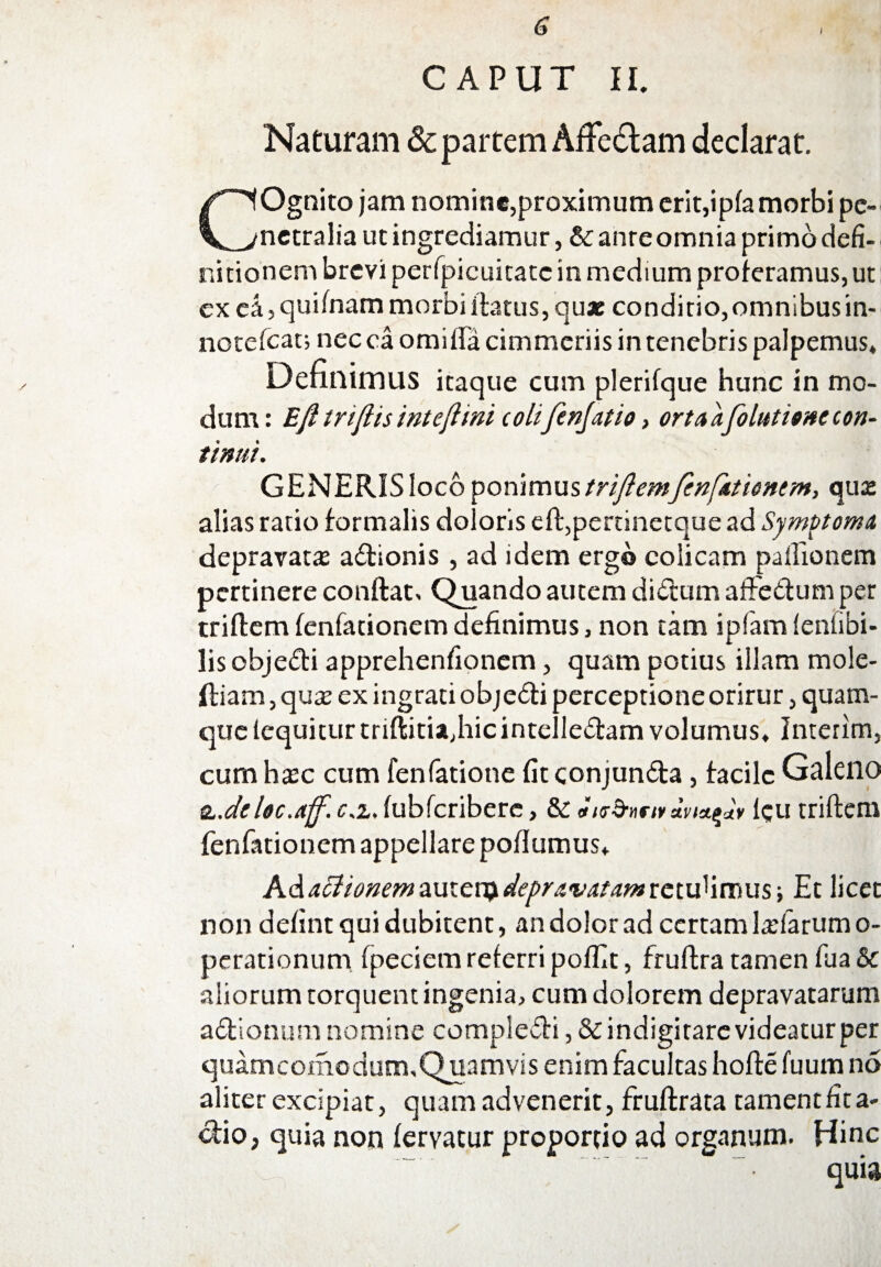 i / CAPUT II. Naturam & partem Affedlam declarat. COgnito jam nomine,proximum erit,ipfa morbi pe¬ netralia ut ingrediamur, & anre omnia primo defi¬ nitionem brevi perfpicuitatc in medium proferamus, ut ex ca, quifnam morbi flatus, quae conditio,omnibusin- notefeat; nec ca omiiFa cimmcriis in tenebris palpemus. Definimus itaque cum plerifque hunc in mo¬ dum: Eft triflis inteflmi coli jenjatio, orta a folittitne con¬ tinui. GENERISlocoponimustriflemfcnfationtm, qua: alias ratio formalis doloris efl,pertinetquead Symptoma depravata: adionis, ad idem ergo colicam paflionem pertinere conflat. Quando autem didum affedum per triflemfenfationemdefinimus, non tam ipfam fenfibi- lis objedbi apprehenfionem, quam potius illam mole- (liam, quae ex ingrati objedi perceptione orirur, quam¬ que fcquitur triflitia,hic intelledam volumus. Interim, cum haec cum fenfatione fit conjunda, facile Galeno &.deloc.ajf. c.z, fubfcribere, &: Jitr5nnv fcu triflem fenfationem appellare pofiumus. A&actionemaux.cvsydepravatamxctvfiimm-, Et licet non defint qui dubitent, an dolor ad certam ladarumo- perationum fpeciem referri poffit, fruflra tamen fua & aliorum torquent ingenia, cum dolorem depravatarum adionum nomine compledi ,&indigitarevideaturper quamcomodum. Quamvis enim facultas hofle fuum no aliter excipiat, quam advenerit, fruflrata tamentfita- dio, quia non fervatur proportio ad organum. Hinc