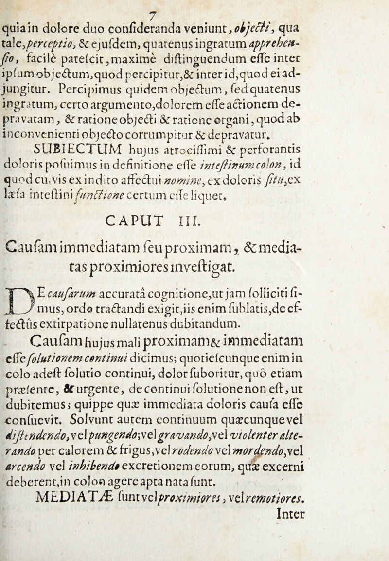 quiain dolore duo confideranda veniunt,objecit, qua interceptio, & ejufdem, quatenus ingratum apprehett- fio, facile patelcit,maxime diftinguendum efTe inter ip(umobjedum,quod percipitur,& inrer id,quod ei ad¬ jungitur. Percipimus quidem obje&um, fed quatenus ingratum, certo argumento,dolorem ede actionem de¬ pravatam, & ratione objeeli & ratione organi, quod ab inconvenienti obje&o corrumpitur & depravatur* SUBJECTUM hujus atrociflimi &: perforantis doloris pofuimus in definitione e fle inteftinum colon, id quod cu.vis ex induo affetlui nomine, ex doleris fitu^x la fa inteftinipmffione certum eile liquet, CAPUT III. Caufam immediatam fieuproximam, & media¬ tas proximiores inveftigat. DJLcaufantm accurata cognitione,ut jam folliciti fi¬ mus, ordo tra&andi exigit,iis enim fublatis,deef- fedlus extirpatione nullatenus dubitandum. Caufam hujus mali proximam&immediatam clTe[elutionem continui dicimus; quotiefcunqueenimin colo adefi: folutio continui, dolor fiiboritur,quo etiam prtelente, & urgente, de continui folutione non eft,ut dubitemus i quippe qua: immediata doloris caufa efle confuevir. Solvunt autem continuum qutecunquevel dijlcndendo^z 1 pungendo\ve\gravando,vc\ violenter alte¬ rando per calorem & frigus,vel rodendo vel mordendo,yt 1 arcendo vel inhibenda excretionem eorum, qua: excerni deberent,in colon agere apta nata funt. MEDIATA funt vc\proxtmores, vel remotiores. Inter