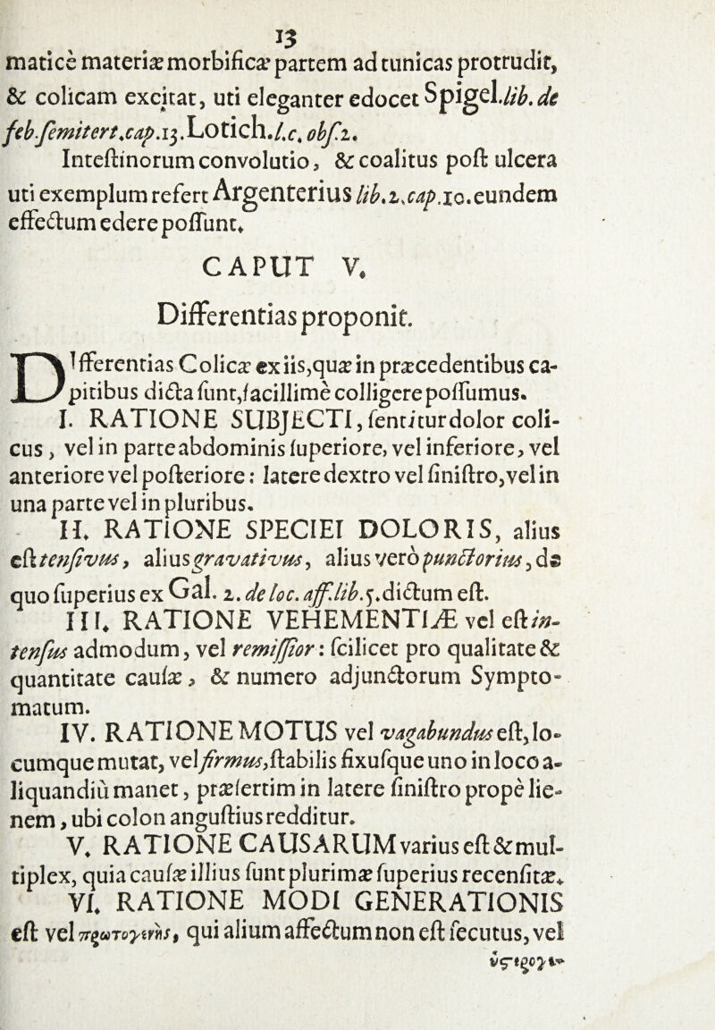 matice materia morbifica partem ad tunicas protrudit» & colicam excitat, uti eleganter edocet Spigel.//£, di feb-femitert.cap. 13. Lotich./.r, obf.i. Inteftinorum convolutio, & coalitus poft ulcera uti exemplum refert Argenterius lib.z.cap,zo.eundem effedum edere poliunt. CAPUT V. Differentias proponit. * i DI fferentias Colica1 ex iis,qua in pracedentibus ca¬ pitibus dida funt,facillime colligere poffumus. I. RATIONE SUBJECTI, ientiturdolor coli¬ cus , vel in parteabdominis luperiore, vel inferiore» vel anteriore vel pofteriore: latere dextro vel finiftro,vel in una parte vel in pluribus. IT RATIONE SPECIEI DOLORIS, alius c {ktenfivia, al i usgravativus, alius vero puncioriiM quo fiiperius ex Gal. 2. deloc. aff.lib.j.dS.diuxw eft. III» RATIONE VEHEMENTIAE vel eft/tf- tenfm admodum, vel remifjiorx fcilicet pro qualitate & quantitate caufa, & numero adjundorum Sympto¬ matum. IV. RATIONE MOTUS ve! vagabundmt%\o- cumque mutat, vel firmm,flabilis fixufque uno in loco a- liquandiu manet, prafertim in latere finiftro prope lie¬ nem , ubi colon anguftius redditur. V. RATIONE CAUSARUM varius eft&mul- tiplex, quia caufa illius funt plurima fuperiusrecenfita* VI. RATIONE MODI GENERATIONIS eft vcl^uTo^irh, qui alium affedum non eft fecutus, vel
