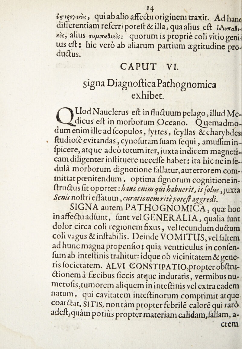 i^oytvli, qui ab alio affe<ftu originem traxit. Ad hanc differentiam referri poteft Scilla, qua alius eft j\/w«#w alius (Tv^va.dmos: quorum is proprie coli vitio geni i tus eft: hic vero ab aliarum partium aegritudine pro- duftus. . CAPUT VI. signa Diagnoftica Pachognomica exhibet. QUod Nauclerus eft influftuum pelago,illud Me¬ dicus eft in morborum Oceano. Quemadmo¬ dum enim ille ad fcopulos, fyrtes, fcyllas Sccharybdes ftudiofe evitandas, cynofuram fuam fequi, amuflim in- fpicere, atque adeo totum iter, juxta indic em magneti- cam diligenter inftituereneceffehabet: ita hieneinfe- dula morborum dignotione fallatur, aut errorem com¬ mittat poenitendum, optima fignorum cognitione in- ftruclus fit oportet: hanc enim qui habuerit, is^olm, juxta Senis noftri effatum, curationem rite potefl aggredi. SIGNA autem PATHOGNOMICA , qua: hoc inaffeftuadfunt, funtvel G ENER ALIA, qualia funt dolor circa coli regionem fixus, vel fecundum duffum coli vagus &inftabilis. Deinde VOMITUS, vel faltem ad hunc magna propenfio: quia ventriculus inconfen- 1'umab inteftinis trahitur: idqueob vicinitatem & gene¬ ris focietatem. ALVI CONSTIPATIO,propterobftru- ffionema ficibus ficcis atque induratis, vermibusnu- merofis,tumorem aliquem in inteftinis vel extra eadem natum, qui cavitatem inteftinorum comprimit atque coartftar. si HS, non tam propter febrile calore qui raro adeft,quam potius propter materiam calidam,falfam, a- crem