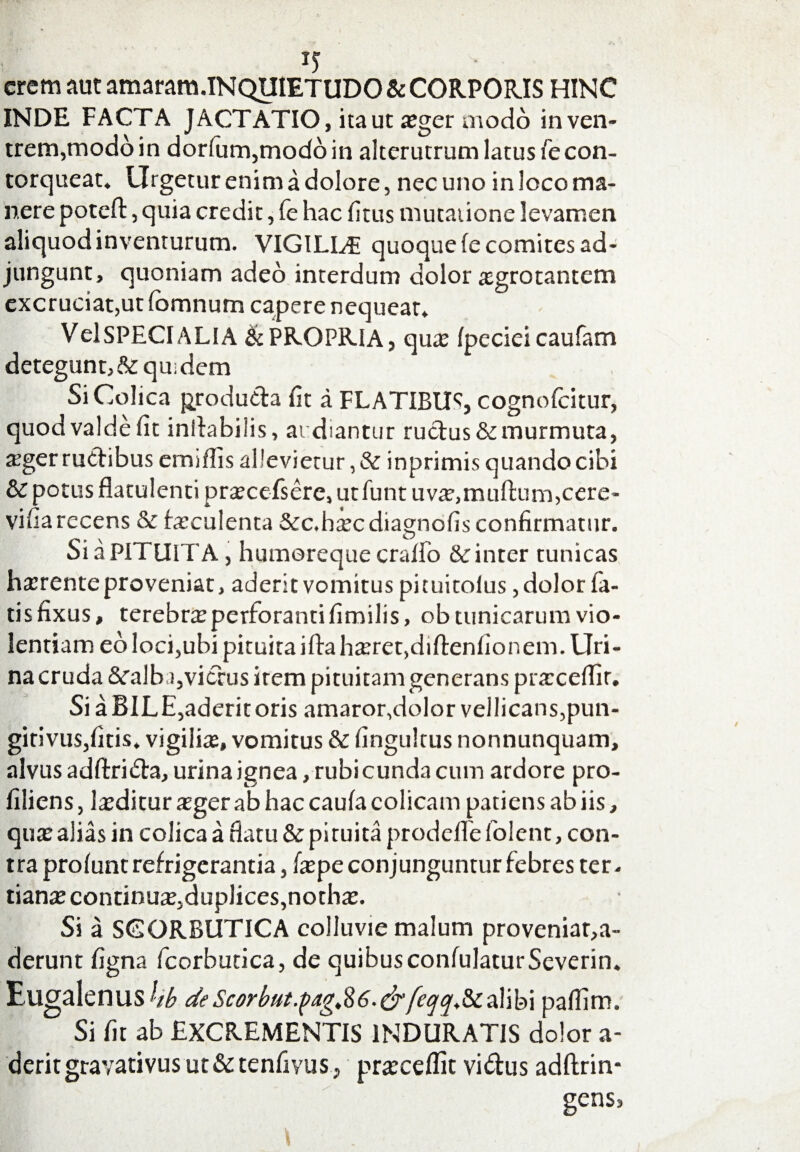 erem aut amaram.INQUIETUDO & CORPORIS HINC INDE FACTA JACTATIO, ita ut a;ger modo in ven¬ trem,modo in dorfum,moddin alterutrum latus Te con¬ torqueat» Urgetur enim a dolore, nec uno in loco ma¬ nere poteft, quia credit, fe hac fitus mutatione levamen aliquod inventurum. VIGILLF quoque (e comites ad¬ jungunt, quoniam adeo interdum dolor aegrotantem excruciat,ut fomnum capere nequeat. VelSPECIALIA & PROPRIA, qute fpccieicaufam detegunt,& quidem Si Colica produda fit a FLATIBUS cognofcitur, quodvaldefit inliabiiis, audiantur ructus&murmuta, teger ructibus emiflis allevietur, & inprimis quando cibi & potus flatulenti prxcefserc, ut funt uva?>multum,cere- vifiarecens & faeculenta &c. haec diagnofis confirmatur. Si a PITUITA, humereque cralio & inter tunicas haerenteproveniat, aderit vomitus pituitolus, dolor fa- tisfixus, terebrteperforantifimilis, ob tunicarum vio¬ lentiam eo loci,ubi pituita ilta haeret,diftenfionem. Uri¬ na cruda &ralb i,vicfus irem pituitam generans praecedit. Si aBILE,aderitoris amaror,dolor vellicans,pun- gitivus,fitis. vigilia;, vomitus & fingultus nonnunquam, alvus adftrida, urina ignea, rubi eunda cum ardore pro- filiens, luditur xger ab hac caufa colicam patiens ab iis, qute aliis in colica a fiatu & pituita prodefle folent, con¬ tra prolunt refrigerantia, fiepe conjunguntur febres ter. tiante continua,duplices,noth*. Si a SCORBUTICA colluvie malum proveniat,a- derunt figna fcorbutica, de quibusconfulaturSeverin. Eugalenus4^ de Scorbut.$eig$6.&feqq£calibi pafiim. Si fit ab EXCREMENTIS INDURATIS dolor a- derit gravativus ut & tenfiyus, praecedit vidus adftrin- gens.