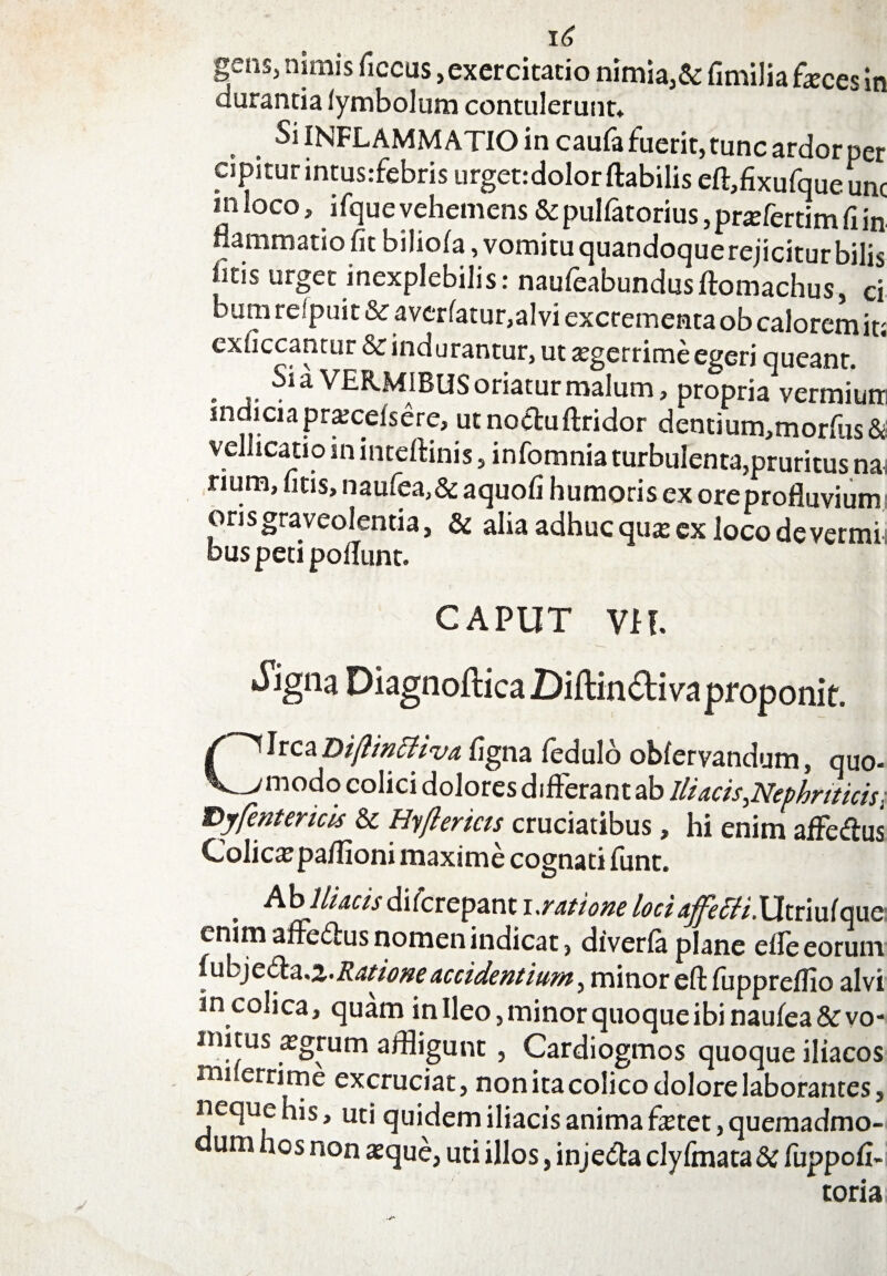 gens, nimis ficcus, exercitatio nimia,& fimilia feces in durantia iymbolum contulerunt* Si INFLAMMATIO in caufa fuerit, tunc ardor per cipiturintus.-febris urget: dolor flabilis eftfflxufqueunc mloco, ifquevehemens & pulfatorius, prefertim fi in flammario fit biliola, vomitu quandoque rejicitur bilis fitis urget inexplebilis: naufeabundusftomachus, ci bum refpuit & averfatur,alvi excrementa ob calorem it; exficcantur & indurantur, ut aegerrime egeri queant. . ^ a VERMIBUS oriatur malum, propria vermiuir indiaapraecelsere, utnocluftridor denrium,morfus& vellicatio in inteftinis, infomnia turbulenta,pruritus na, num, fitis, naufea,&aquofi humoris ex ore profluvium oris graveolentia, & alia adhuc qua? ex loco de vermi bus peti poliunt. CAPUT VH. ^igna Diagnoftica Diftindiva proponit. Jrca Diftintfiva figna ledulo oblervandum, quo- modo colici dolores differant ab Iliacis,Nephriticis. Eyfentericis & Hyftericts cruciatibus, hi enim affe&us Colica?pa/fioni maxime cognati lunt. . Ab Iliacis difcrepant i.ratione loci affetti.Utnuique enim afre£tus nomen indicat} diverfa plane elle eorum iubjeda.z. Ratione accidentium, minor eft lupprelfio alvi in colica, quam inlleo, minor quoque ibi naulea&vo- initus a?grum affligunt , Cardiogmos quoque iliacos mi errirne excruciat, non ita colico dolore laborantes, neque his, uti quidem iliacis anima fetet, quemadmo- um hos non aeque, uti illos, inje&a clylmata & fuppofi- toria