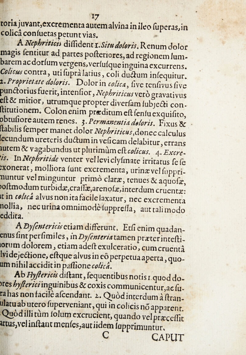 toria juvant,excrementa autem alvina in ileo fu peras, in colica confuetas petunt vias. ^ A Nephritidi diffident i .Situ doloris, Renum dolor magis fentitur ad partes pofteriores, ad regionem Ium- barem aedonum vergens,verfufque inguina excurrens. Colicus contra, uti fupra latius, coli dudum infequitur. 2. Proprietate doloris. Dolor in t ohe a, fi ve tenfivus iive punctorius ruerit, intenfior, Nephriticus vero gravativus eft& mitior, utrumque propter diverfam fubje&i con- ffitutionem. Colon enim pr*ditumeftfenfuexquifito, obtufiore autem renes. Permanentia doloris. Fixus & • ftabilis femper manet dolor Nephriticus,donec calculus fecundum ureteris du&um in veficam delabitur, errans autem &: vagabundus ut plurimum eft colicus. 4’Excre- 'is. In Nephritide venter vel levi clyfmate irritatus fe fe :xonerat, molliora funt excrementa, urina: vel fuppri- nuntur vel minguntur primo clara:, tenues & aquofe, )oftmodum turbida, crafIa?,arenofe,interdum cruentte: it in colica alvus non ita facile laxatur, nec excrementa nollia, nec urina omnimode fuppre/la, aut tali modo eddita. A Byfentericisetiam differunt. Etfi enim quadan- enus fintperfimiles, inDyfentcria tamen praeterintefli- iorum dolorem, etiam adefl exulceratio, cum cruenta lvideje&ione, eftque alvus in eo perpetua aperta quo- um nihil accidit in paffione colica. * Ab Hyjlerick diftant, fequentibus notis 1 quod do- >res hyflericiinguinibus & coxis communicentur,ac fu- ra has non facile afeendant. a. Quod interdum a flran- ulatuab utero fuperveniant, qui in colicis no apparent. Quod illi tum folum excrucient, quando velpneceffii wtus,vel inflant menfes;autiidem fopprimuntur, ^ C CAPUT