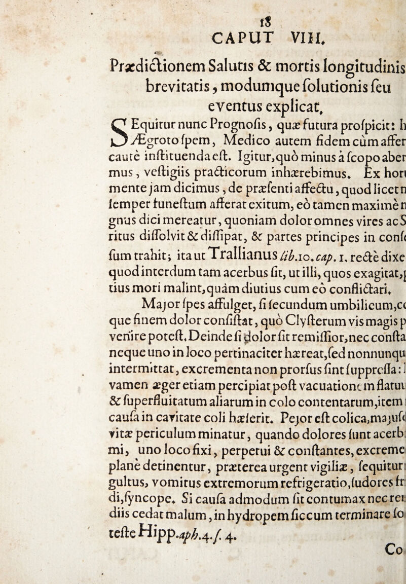 CAPUT VIII* 4'&i Praedictionem Salutis & mortis longitudinis brevitatis, moduniquefolutionisfeu eventus explicat, S Equitur nunc Prognofis, quae futura profpicit: h yEgroto fpem, Medico autem fidem cum affer caute inffituendaeft. Igitur,quo minus a fcopo aber mus, veftigiis pradicorum inhaerebimus. Ex hori mente jam dicimus, de praefenti affedu, quod licet n lemper tuneftum afferat exitum, eo tamen maxime n gnus dici mereatur, quoniam dolor omnes vires acS ritus diffolvit&diflipat, & partes principes in conf< fum trahit j ita ut Trallianus Hb.io. cap. i, rede dixe quod interdum tam acerbus fit, ut illi, quos exagitat,} tius mori malint,quam diutius cum eo conflidari. Major fpes affulget, fi fecundum umbilicum,c< que finem dolor confiflat, quo Clyflerum vis magis p venire potefl. Deinde fi dolor fit remilIior,nec confla neque uno in loco pertinaciter haereat,fed nonnunqu intermittat, excrementa non prorfus fint fupprcfla: 1 vamen aeger etiam percipiat poft vacuatione m flatui & fuperfluitatum aliarum in colo contentarum,item i caufa in caritate coli haef erit. Pejor eft colica,majuf< ritae periculum minatur, quando dolores funt acerb mi, uno loco fixi, perpetui &c conflantes, excreme plane detinentur, praeterea urgent vigilis, (equitur: gultus, vomitus extremorum refrigeratio,fudores fr di,(yncope. Si caufa admodum fit contumax nec rei diis cedat malum, in hydropem ficcum terminare fo tefteHipp.4/^.4./ 4. Co