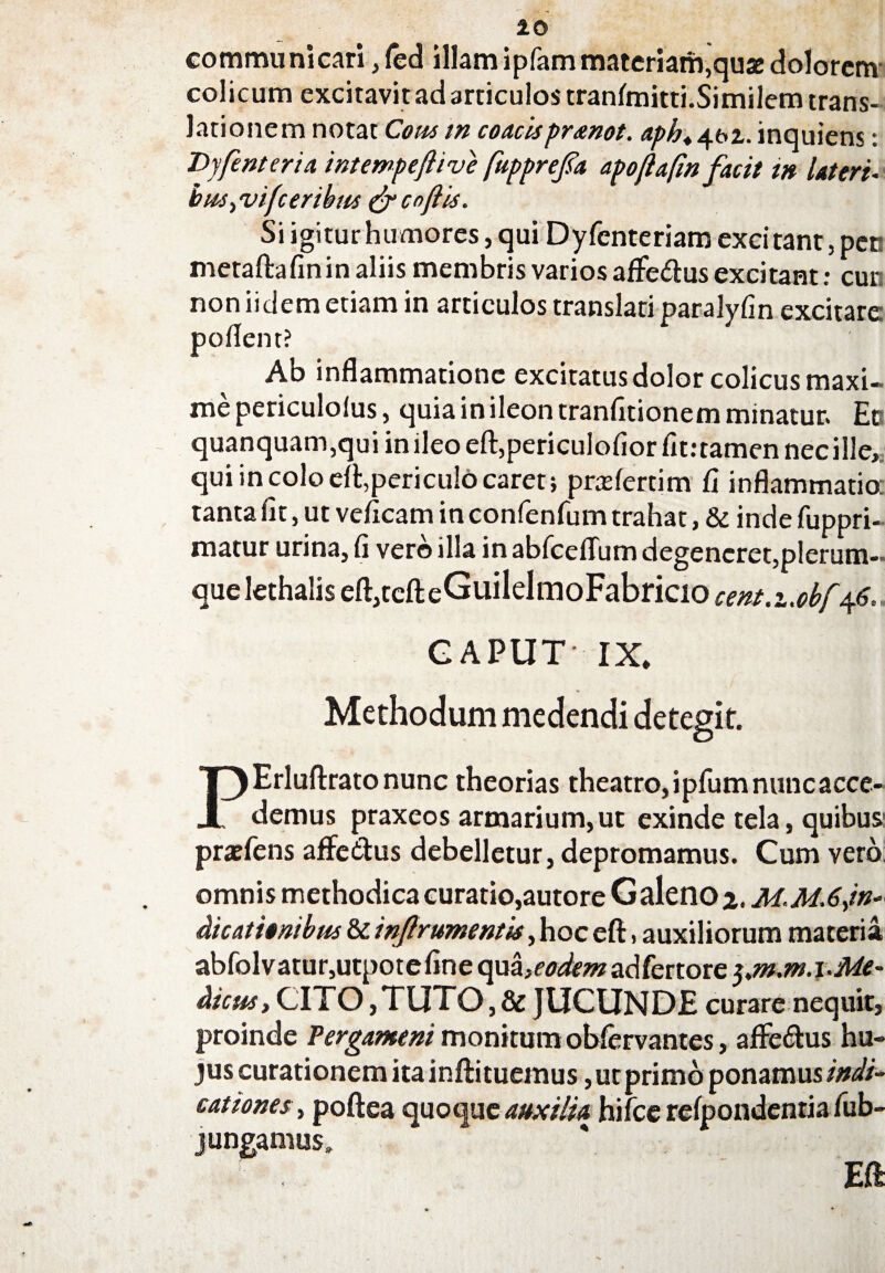 10 communicari ,led illamipfammateriam,qusedolorem- colicum excitavit ad articulos tranlmitti.Similem trans¬ lationem notat Com m coacispranot. aph^^bi. inquiens: Vyfenteria intempefiive fupprefa apoftafm facit m lateri- bm^vifceribui &cofii$. Si igitur humores, qui Dyfenteriam exci tant, pec metaftafinin aliis membris varios afFe&us excitant: cun non iiciem etiam in articulos translati paralyfin excitare pollent? Ab inflammatione excitatus dolor colicus maxi¬ me periculolus , quia in ileon tranfitionem minatur. Et quanquam,qui in ileo eft,periculofior fititamen necille, qui in colo elt,peri culo caret; pradertim fi inflammatio: tanta fit, ut veficam in confenfum trahat, & inde fuppri- matur urina, fi vero illa in abfceflum degeneret,plerum¬ que lethalis eft,tcfteGuilelmoFabricio cent.i.obfaf, CAPUT IX. Methodum medendi detegit. PErluftratonunc theorias theatro,ipfumnuncacce- demus praxeos armarium, ut exinde tela, quibus pratfens affe&us debelletur, depromamus. Cum vero omnis methodica curatio,autore G aleno %. M.M.6jn- dicatitnibus & inflrumentis > hoc eft, auxiliorum materia abfolvatur,utpotefine qua>e^madfertore dicus, CITO,TUTO, & JUCUNDE curare nequit, proinde Pergameni monitum oblervantes, afFe£tus hu¬ jus curationem ita inftituemus, ut primo ponamus indi¬ cationes, poftea quoque auxilia hifce relpondcntia fub- jungamus» Eft