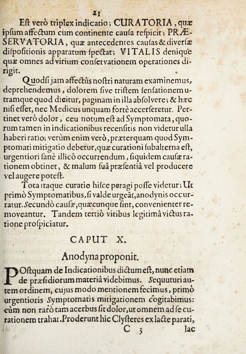 4l Efl: vero triplex indicatio; CURATORIA ,quar ipfum affedum cum continente caula refpicit, PR./E- SERVATORI A, quae antecedentes caulas & diverfa: difpofitionis apparartimTpedat; VITALIS denique qus omnes ad virium confervationem operationes di¬ rigit. Quodfi jamaffedus noftri naturam examinemus» deprehendemus,dolorem five triftem lenfationemu- tramquequod dicitur, paginam in illa abfolvere; &hxc nifi eflet, nec Medicus unquam forte accerferetur. Per¬ tinet vero dolor, ceu notum efl: ad Symptomata, quo¬ rum tamen in indicationibus recenfitis non videtur ulla haberi ratio; verum enim vero, praeterquam quod Sym¬ ptomati mitigatio debetur,quae curationi (ubalterna efl, urgentiori fane lllico occurrendum, fiquidem caufae ra¬ tionem obtinet, & malum fuapraefentia vel producere vel augere potefl:. Tota itaque curatio hilce peragi pofle videtur; Ut primo Symptomatibus,fi valde urgeat,anodynis occur¬ ratur. Secundo caufa*,quaecunque fint, convenienter re¬ moveantur. Tandem tertio viribus legitima vidus ra¬ tione prolpiciatur. CAPUT X. Anodyna proponit. POftquam de Indicationibus dictum efl:, nunc etiam de prafidiorum materia videbimus. Sequuturi au¬ tem ordinem, cujus modo mentionem fecimus, primo urgentioris Symptomatis mitigationem cogitabimus: cum non raro tam acerbus fit doIor,ut omnem ad fe cu¬ rationem trahat .Proderunt hic Clyftercs ex lade parati, C 5 lac