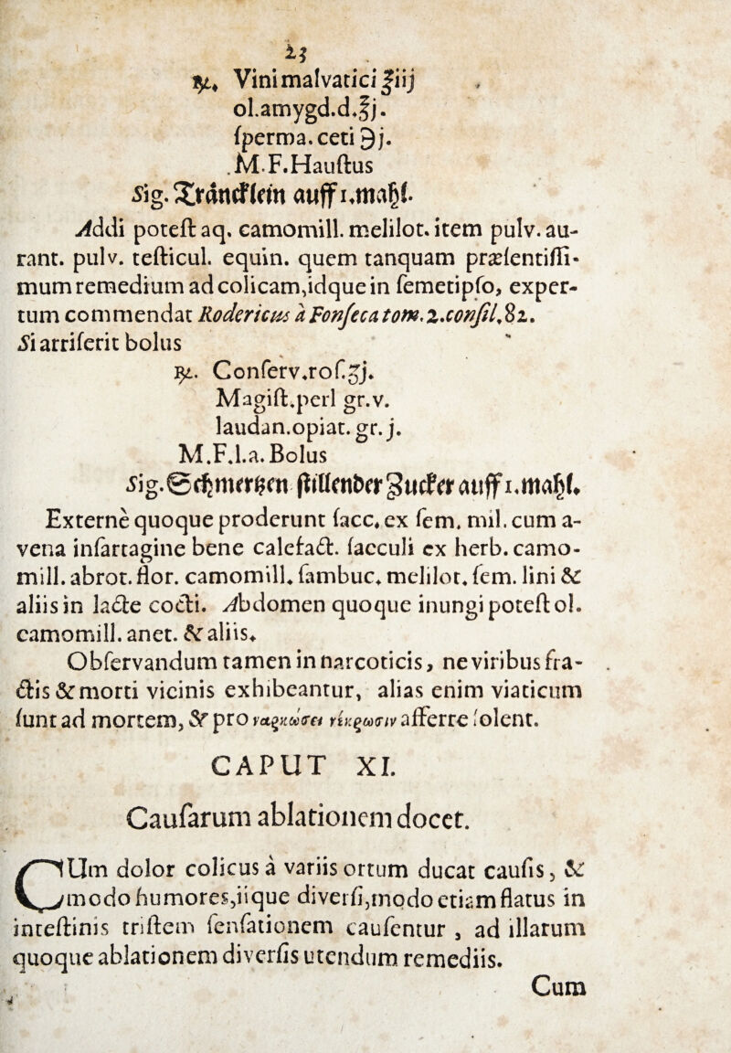 Vinimalvaticifiij ol.amygd.d.fj. fperma.ceti £j. MF.Hauftus sig. Xrtfntflcm atiffi.maljf Addi poteft aq. camomill. melilot. item pulv. au- rant. pulv. tefticul. equin. quem tanquam pradentifii- mum remedium ad colicam,idque in femetipfo, exper¬ tum commendat RodericuiaFonfecatom.z.conJUSz. -Si arriferit bolus yt. Conferv.roh^j. Magift.perl gr.v. laudan.opiat.gr. j. M.F.l.a. Bolus s\g. 0 dj ntrr&m fiiUcnt>cr gucftr atiff i.mafcl* Externe quoque proderunt facc. ex fem. mil. cum a- vena infartagine bene calefaft. facculi cx herb. camo¬ mill. abrot. flor, camomill. fambuc, melilor. fem. lini &: aliis in ladte cocti, abdomen quoque inungi poteft ol. camomill. anet. &r aliis. Obfervandum tamen in narcoticis, ne viribus fra¬ ctis &:morti vicinis exhibeantur, alias enim viaticum funt ad mortem, Sf pro rU^miv afferre lolent. CAPUT XI. Caufarum ablationem docet. CUm dolor colicus a variis ortum ducat caufis, & modo humores,iique divet fi,modo etiam flatus in inteflims triftem fenfationem caufentur , ad illarum quoque ablationem diverfis utendum remediis. Cum