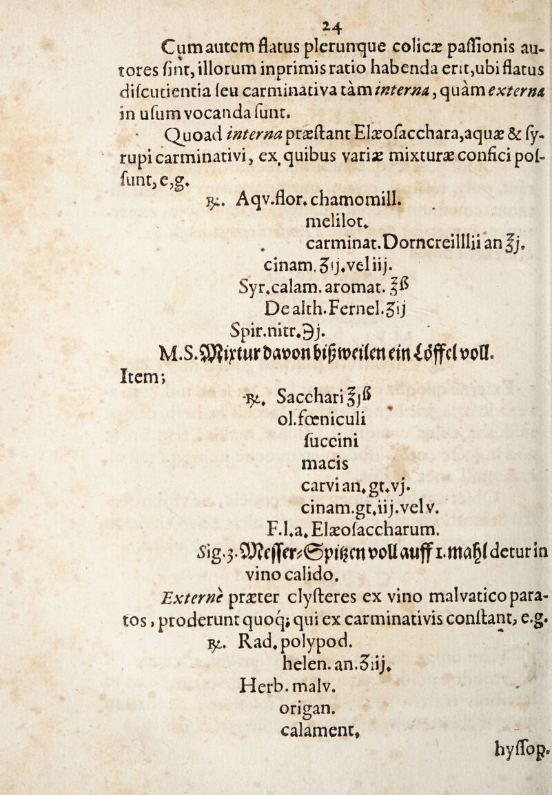 Cum autem flatus plerunque colica? paflionis au- tores flnt,illorum inprimis ratio habenda ent,ubi flatus difeutientia (eu carminativa tam interna, quam externa in ufum vocanda funt. Quoad interna pra?ftant Ela?ofacchara,aqu* & fy. rupicarminativi, ex quibus vari* mixtura? confici pol¬ iunt, e,g, 94. Aqv.flor, chamomill. melilot. carminat.Dorncreillliianfj, cinam,5'j,veliij. Syr.calam. aromat. ffl Dealth.Fernel.5ij Spir.nitr.9j. M.S.ffiiftM fcwott biftwiUn (in {tfjfcl wfl. Item *, •94, Sacchari ol.fceniculi fuccini macis carvi an.gt.vj. cinam.gt.iij.velv. F.l.a, EIsolaccharum. S ig-3 •2)?f)Tcr?@ptfjmvoUauffi.ma^deturin vino calido. Externe prner clyfteres ex vino malvatico para¬ tos »proderunt quoq* qui ex carminativis conflant, e.g. qt. Rad.polypod. helen.an.&ij, Herb.malv. origan. calament» hyflop.