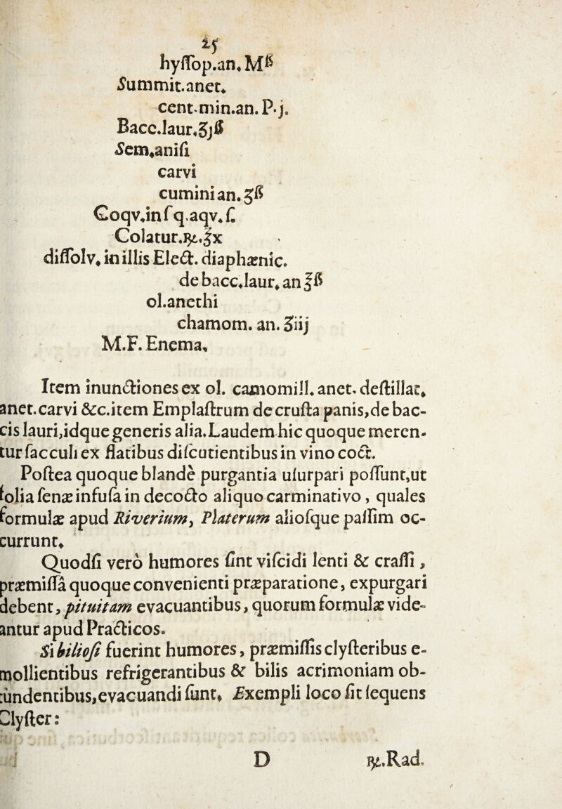 hyifop.an, .Jummit.anet* centmin.an.Pj. Bacc.laur,5jtf £em«anifl carvi cumini an. Goqv,infq.aqv«C C0latur.9t.fx diflblv» in illis EleCt. diaphsenic. de bacc.laur» an f $ ol.anethi chamom. an. 3 iij M.F. Enema, Item inunctiones ex ol. camomill. anet, deftillac, met. carvi &c.item Emplaftrum decrufta panis,de bac- :is lauri,idque generis alia.Laudem hic quoque meren- :ur facculi ex flatibus di (cudentibus in vino cocc. Poftea quoque blande purgantia ulurpari poflunt,ut olia Tenae infula in decoCto aliquo carminativo, quales 'ormulae apud Riverium, Flat crura aliofque pallim oc- eurrunt* Quodfi vero humores fint vifeidi lenti & crafli, 5raemifla quoque convenienti praeparatione, expurgari Jebent, pituitam evacuantibus, quorum formulae vide- intur apud PraCticos. 5ihiliofifuerint humores, praemiflisclyfteribus e- nollientibus refrigerantibus &r bilis acrimoniam ob- undentibus,evacuandi funt, .Exempli loco fit (equens -lyfter: , jp t D 9i.Rad.