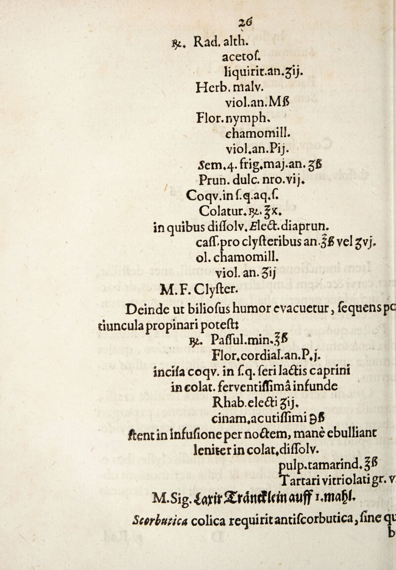 \ Rad.alth. acetof. liquirit.an.^ij. Herb.malv. viol.an.MH Flor.nymph. ehamomill. viol.an.Pij. 5em.4- frig.maj.an. gg Prun. dulc. nro.vij. Coqv.inf.q.aqX Colatur. in quibus diflolv.-Ele&.diaprun. caff.pro clyfteribus an.%8 vel gvj. ol. ehamomill. viol. an. 5'j M.F. Clyfter. Deinde ut biliofus humor evacuetur, fequenspe riuncula propinari poteftt yt. PafiTul.min.f6 Flor.cordiaLan.P.j. incila coqv. in C q. feriladfcis caprini in colat, ferventiffima infunde Rhab.ele&igij. cinam.acutiflimi 96 ftent in infufione per noftem, mane ebulliant leniter in colat.diflblv. pulp.tamarind.f® Tartari vitri olati gr. v M.Sig. lajtir £rdtuf Irin atiff nm#* Scorbutica colica requirit antifcorbutica, fine qt