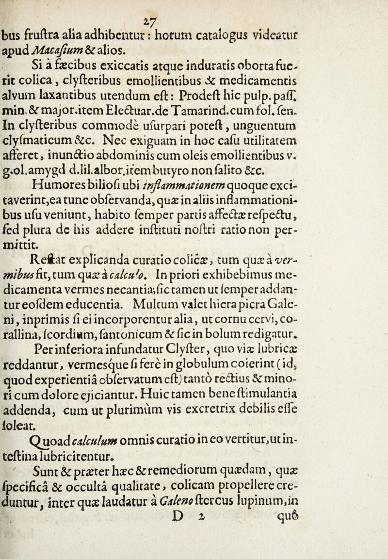 ±7 bus fruftra alia adhibentur: horum catalogus videatur apud Macaflum & alios. Si a fecibus exiccatis atque induratis oborta fue¬ rit colica, clyfteribus emollientibus Sc medicamentis alvum laxantibus utendum eft: Prodeft hic pulp.pafE min. & major.item Eleduar.de Tamarind.cum fol. fen. In clyfteribus commode ufurpari poteft, unguentum clyfmaticum &c. Nec exiguam in hoc cafu utilitatem afferet, inundio abdominis cum oleis emollientibus v. g.ol.amygd d.lil.albor.itembutyro nonfalito &c. Humores biliofi ubi inflammationem quoque exci¬ taverint,ea tunc obfervanda, qu# in aliis inflammationi¬ bus ufu veniunt, habito femper partis affeda; refpedu, led plura de his addere inftituti noftri ratio non per¬ mittit. Reftat explicanda curatio colica, tum qutea wr- mibusfit, tum qua? a calcufo t In priori exhibebimus me¬ dicamenta vermes necantia>fic tamen ut femper addan¬ tur eoldem educentia. Multum valet hiera picra Gale¬ ni, inprimis fi ei incorporentur alia, ut cornu cervi, co- rallina, fcordium, fantonicum & fic in bolum redigatur. Per inferiora infundatur Clyfter, quovis lubrica? reddantur, vermesque fi fere in globulum coierint (id, quod experientia obfervatum eft; tanto rectius & mino¬ ri cum dolore ejiciamur. Huic tamen beneftimulantia addenda, cum ut plurimum vis excretrix debilis efle f oleat. Quoad calculum omnis curatio in eo vertitur,ut in- teftina lubricitcntur. Sunt &prxterh»c&remediorum qimlam, qua; fpecifica & occulta qualitate, colicam propellere cre¬ duntur, inter qua; laudatur a Galeno ftcrcus lupinum,in D a qu6