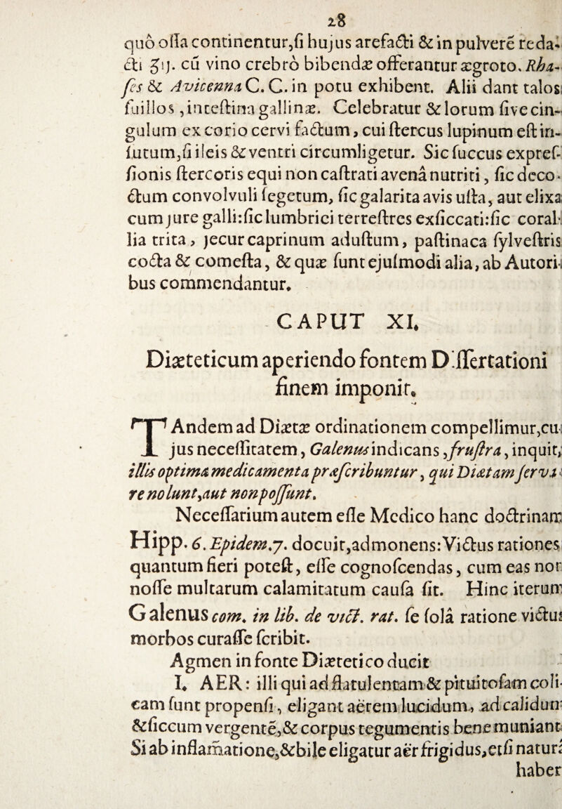 quo olla continentur,fi huj us arefa&i & in pulvere reda* fti $!)■ cu vino crebro bibenda offerantur tegroto./f/ta- fes & Avicenna C. C. in potu exhibent. Alii dant talos: fuillos ,inteftinagallinaj. Celebratur &locum fivecin- gulum ex corio cervi fadum, cui ftercus lupinum eftin- futum,fi ileis & ventri circumligetur. Sicfuccus expref- fionis ftercoris equi non caftrati avena nutriti, fic deco ■ clum convolvuli fegetum, ficgalarita avis ulla, aut elixa cumjuregallirficlumbrici terreftres exficcathfic coraf lia trita, jecur caprinum aduftum, paftinaca fylveftris coda & comefta, &quas funtejufmodialia,ab Autori. bus commendantur. CAPUT XI» Diasteticum aperiendo fontem D.ffertationi finem imponi c TAndem ad Di« ordinationem compellimur,cu jus neceffitatem, Galenits\ndica.ns ^frufira, inquit, illis optima, medicamento, prafcribuntur, qui Di&tam Jervi; re nolunt,aut nonpojjunt. NecefTarium autem efie Medico hanc dodrinair Hipp.6 .Epidem.j. docuit,admonens:Vidus rationes quantum fieri poteft, effe cognofcendas, cum eas nor noffe multarum calamitatum caufa fit. Hinc iterum G alenus com. in lib. de vici. rat. Ce (ola ratione victu: morbos curaffe feribit. Agmen in fonte Diuretico ducit I. AER: illi qui ad flatulentam& pkuitofam coli' m , adcaliduu bene muniant dus,etfi naturi haber cam funt propenfi, eligant aerem lucidu: &ficcum vergente,& corpus tegumentis Si ab inflamatione,&biIe eligatur aer frigi