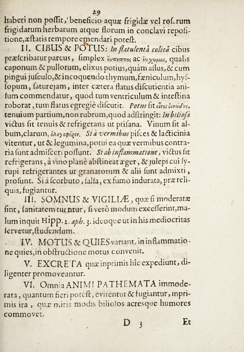 haberi non pofllt,* beneficio aqux frigidas vel roErum frigidarum herbarum atque florum in conclavi repoll- tione,asftatistemporeemendari poteft. II» CIBUS & POTUS: Inflatu lenta colica cibus praslcribaturparcus, fimplex wtwctosZC hyjj/Ms, qual<s caponum & pullorum, elixus potius,quamallus,& cum pingui jufculo,&incoquendo thymum,feniculum,hyf- fopum, faturejam, inter extera flatus difeutientia ani- lum commendatur, quod tum ventriculum & inteftina roborat, tum flatus egregie difeutit. Potus fit clvos oivcecPnCy tenuium partium,non rubrum,quod adflringit: lnbiliofa vidus fit tenuis & refrigerans ut ptifana. Vinum fit al¬ bum,clarum, oXiyopi^cv. Sia vermibuspifces & ladicinia vitentur, ut & legumina,potui ea quas vermibus contra¬ ria funtadmifeeri poflunr. Si ab inflammatione, vidus fit refrigerans, a vino plane abftineat arger, & julepi cui 1y- rupi refrigerantes ut granatorum & alii funt admixti, profunt. Si a fcorbuto, lalla, ex fumo indurata, pras reli¬ quis, fugiantur. 111. SOMNUS & VIGILIAE, quasfi moderatas fint, lanitatem tuentur, fi vero modum excelferint,ma¬ lum inquit Htpp-1. a/>h.ideoque ut in his mediocritas fervetur,Audendum. IV. MOTUS & QUIES variant, in inflammatio¬ ne quies,in obftrudione motus convenit. V. EXCRETA quaeinprimis hic expediunt, di¬ ligenter promoveantur. VI. Omnia ANIMI PATHEMATA immode¬ rata , quantum fieri potili, evitentur & fugiantur, mpri- mis ira , quas miris modis biliolos acresque humores ■i» commovet.