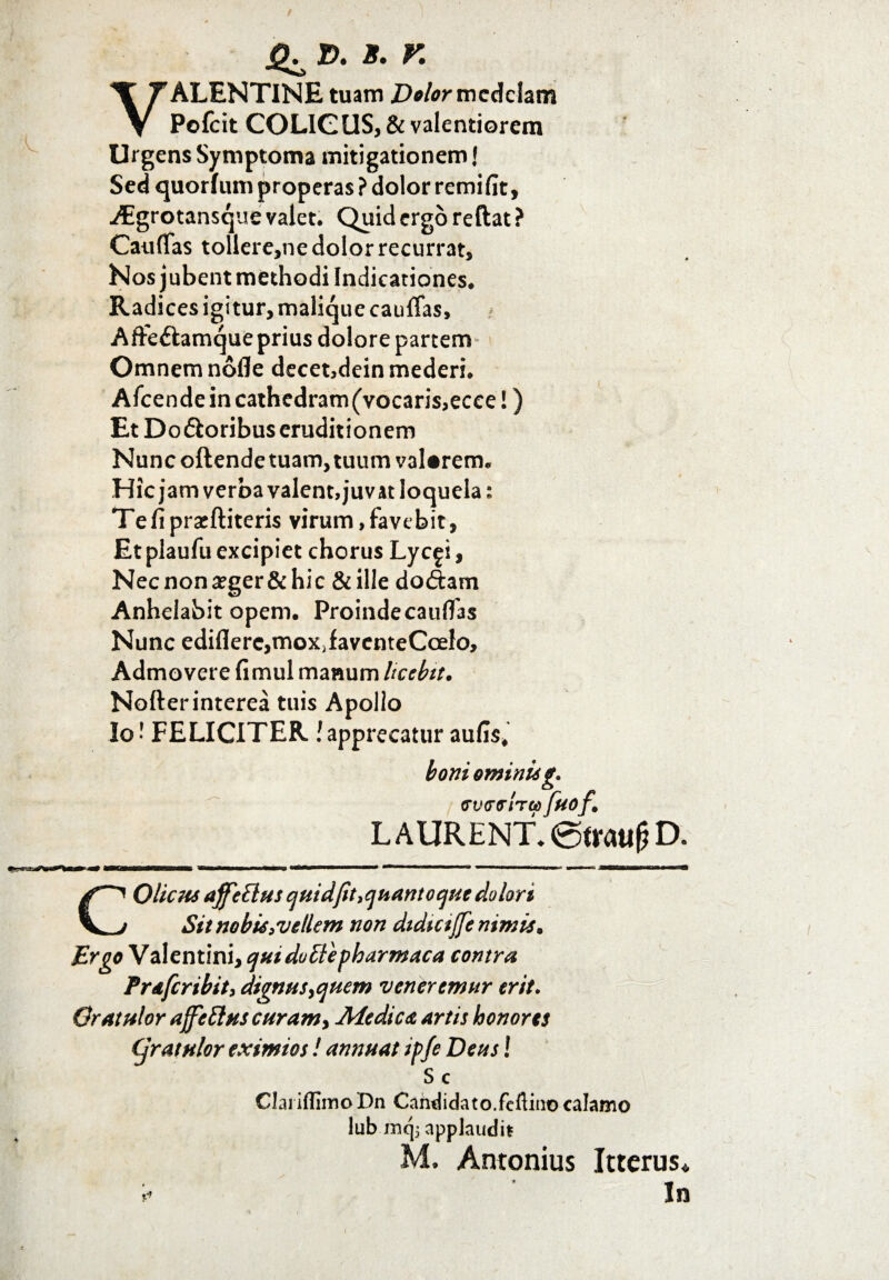 VALENTINE tuam Dolor medelam Pofeit COLIGUS, & valentiorem Urgens Symptoma mitigationem J Sed quorfum properas ? dolor remifit, AEgrotansque valet. Quid ergo reftat? Catiflas tollere,ne dolor recurrat. Nos jubent methodi Indicationes. Radices igitur, malique cauffas, Affe&amque prius dolore partem» Omnem nofle decet,dein mederi. Afcendeincathedram(vocaris,ecce!) Et Do&oribus eruditionem Nunc oftende tuam, tuum vaUrem. Hic jam verba valent, juvat loquela * Tefiprseftiteris virum,favebit, Et plaufu excipiet chorus Lyc^i, Necnona?ger&hic & ille do<5tam Anhelabit opem. Proindecauflas Nunc edifler^moXjfaventeCoelo, Admovere fimul manum licebit. Nofterinterea tuis Apollo Io FELICITER !apprecatur aufis* boni ominisg* overoired fuof,\ L A URENT* @trattj? D. COUchs affettus quidjit.quantoque dolori Sit no bis .vellem non dtdictjfe nimis. Ergo Valentini, quidotlepharmaca contra Prdfcribit, dignus ^quem veneremur erit. Gratulor affeltus curam y Medicet artis honores Cjratulor eximios! annuat ipfe Deus! Sc Clai iflimo Dn Candidato.fefiiiio calamo lub mqj applaudit M. Antonius Icterus* i- In
