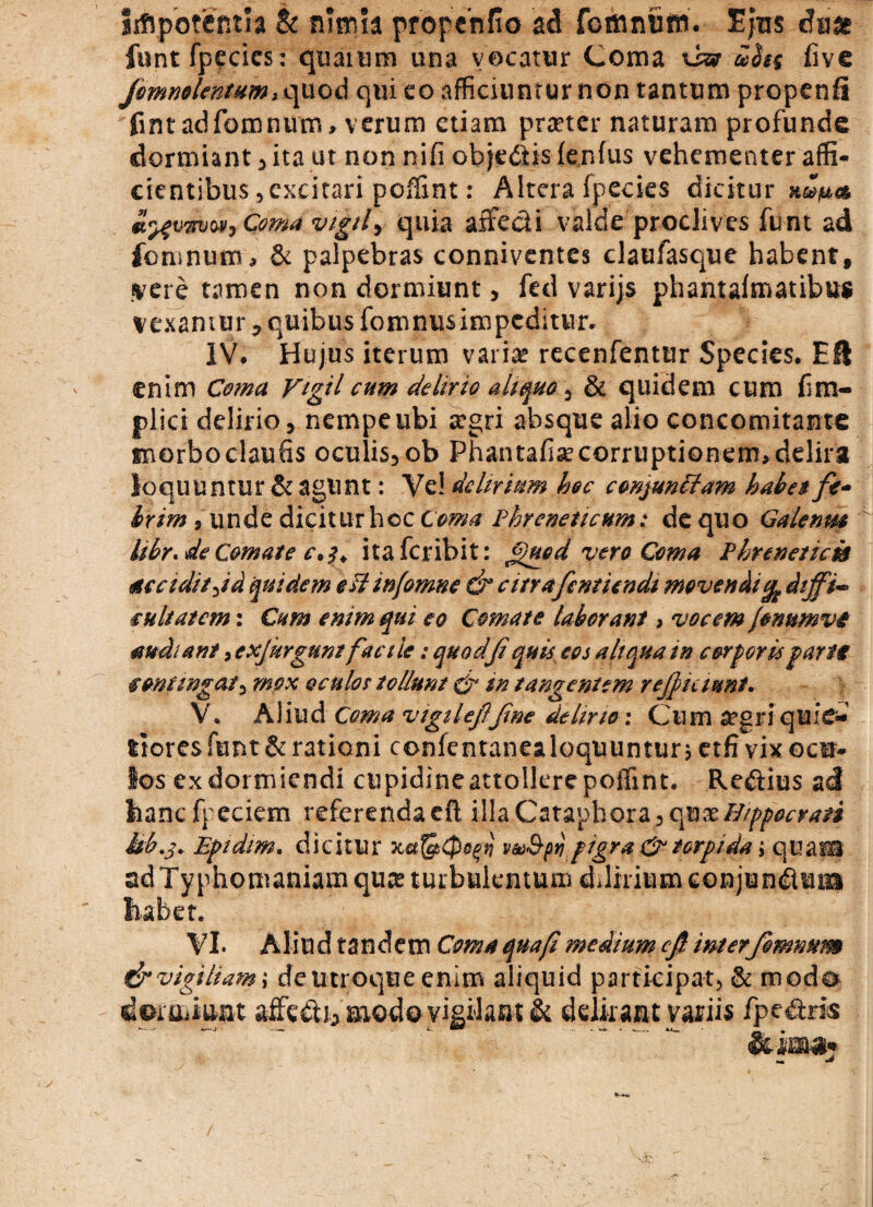 siflpofeRtia & nimia propehfio ad fomnfiffi. Ejus duas funt fpecics: quaium una vocatur Coma xsa ufos five Jemnolentum, quod qui eo afficiuntur non tantum propenfi fintadfomnum, verum etiam praeter naturam profunde dormiant , ita ut non nifi obje&is fenfus vehementer affi* cientibus, excitari poffint: Altera fpecies dicitur alumni, Coma vigil> quia affe&i valde proclives funt ad fomnum, & palpebras conniventes claufasque habent, «vere tamen non dormiunt, fed varijs phantaftnatibus vexamur , quibus fomnusimpeditur. IV. Hujus iterum varice recenfentur Species. EU enim Coma Vigil cum delirio aliquo, & quidem cum fim- plici delirio, nempe ubi aegri absque alio concomitante morboclaufis oculis,ob Phantafise corruptionem, delira loquuntur & agunt: Ye! delirium hoc conjunftam habet fe¬ brim , unde diciturhcc Coma Phreneticum: de quo Galenus Ubr.de Comate c.itaferibit: £>ued vero Coma Phrenetica accidit,id quidem est mfomne & citrafcmiendt movendi% diffi¬ cultatem : Cum enim qui eo Comate laborant, vocem jonumvi audiant, exjierguni facile: quodft quit eos aliqua in corporis farte contingat, mox oculos tollunt & in tangentem reficiunt. V. Aliud Coma vtgileffne delirio : Cum aegri quie¬ tiores funt & rationi confentanea loquuntur; etfi vix octr- ios ex dormiendi cupidineattollere poffint. Re&ius ad hanc foedem referenda cft illa Cataphora, c\xsxHrppoeraii Mb.j. Epidim. dicitur xetfelptf vu&py pigra & torpida; quam adTyphontaniam quae turbulentum delirium conjundum habet. VI. Aliud tandem Coma quaft medium cft inter fomnum & vigiliam; deutroque enim aliquid participat, & modo dermiuat affedi, saiodo vigilatu; & delirant variis fpedris &icaa. •»