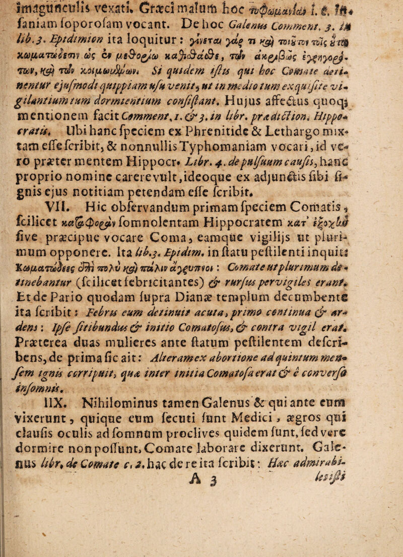 imzgttricwh vexati. Gml malum fiocit fi# fanum foporoiam vocant. De hoc Galenus Commem, j. m hb,$. Epidimion ita loquitur : ymeu yd% -n ^ Wartt?; I?$ x&fiamhmv cbg cv ^e&o^/co Hct$K&dt&$, tJv cix&S^g tum, Hty rdv xoipLVfMpmi Si quidem iftis qui hoc Comate det i* nemur ejufmodt qmppiam ufu venit $ ut m medio tum ex qui fit e vi~ gtUntiumtum dormientium conjiftant, Hujus affedtus qtioqg mentionem facit Commenta/. dr 3. in hbr. pradiclion* Hippo* cratis, libi hanc fpeciem ex Phrenitide & Lethargo mix* tameffefcribit5& nonnullis Typhomaniam vocari,id vt* ro praeter mentem Hippo.cr* Libr. 4, depulfuumcaufs^hznd proprio nomine carere vult,ideoque ex adjunflis fibi fi* gnis ejus notitiam petendam effe fcribir. VII. Hic obfervandum primam fpeciem Cernatis $ fcilicet fomnolentam Hippocratem x&t live praecipue vocare Coma^eamque vigilijs ut pluri- mum opponere. Ita fokj* Eptdim* in flatu peflilenti inquit# 'K&fictTziSssg cBi ?n)}'V yfi Tttlfap dyfUTiiot: Comate ut plurimum di- emebantur (fcihcet febricitantes) & rurfuspervigiles erant* Lt de Pario quodam fupra Dianar templum decumbente ita fer ibit 3 Bebris eum detinuit acuta > primo continua & sr~ dem 1 Jpfi ftibundu* & initio Comatofus,& contra vigil er ai a Praeterea duas mulieres ante flatum peftilentcm deferi- bens5 de prima fic ait: Alter amex abortione ad quintum meti* fem ignis corripuit> qua inter mitia Comatofa erat d e converji infomnis. 11X. Nihilominus tamen Galenus & qui ante emu vixerunt ? quique eum fecuti fnnt Medici * a?gros qms claufis oculis adfomnum proclives quidem funt.fed vere dormire non poliunt. Comate laborate dixerunt. Cale¬ ntis hbn de Comate c, 2, hac de re ita feribit: Hac admirate-