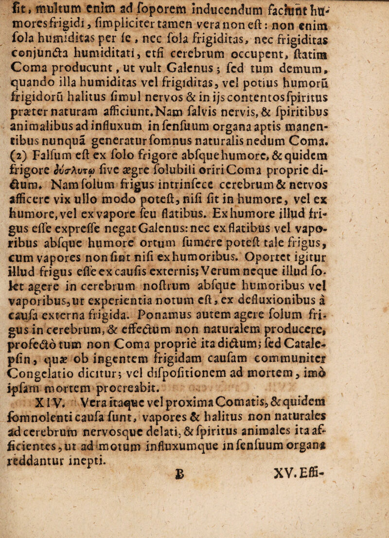 fit, multum enim ad foporem Inducendum fachrfithtf- mores frigidi, (Impliciter tamen vera non eft: non enitn fola humiditas per (e , nec fola frigiditas, nec frigiditas conjunda humiditati, etfi cerebrum occupent, ftatira Coma producunt, ut vult Galenus ; fcd tum demum, quando illa humiditas vel frigiditas, vel potius humoris frigidoru halitus fimul nervos & in ijs contentos fpiritus prseter naturam afficiunt.Natn falvis nervis, & fpiritibus animalibus ad influxum, in fenfuum organa aptis manen¬ tibus nunqua generaturfomnus naturalis nedum Coma. (2) Falfumeftex folo frigore abfque humore, & quidem frigore ivir\v?k> five segre folubili oriri Coma proprie di- duro, Namfolum frigus intrinfece cerebrum & nervos afficere vix ullo modo potefl, nifi fit in humore, vel ex humore, vel ex vapore feu flatibus. Ex humore illud fri¬ gus effe expreffe negat Galenus: nec ex flatibus vel vapo¬ ribus abfque humore ortum fu mere potefl tale frigus, cum vapores non fiat nifi ex humoribus. Oportet igitur illud frigus efleex caufis externis; Verum neque illud fo- kt agere in cerebrum noftrum abfque humoribus vel vaporibus,ut experientia notum eft, ex defluxionibus a caufa externa frigida. Ponamus autem agere folum fri¬ gus in cerebrum,& effeclum non naturalem producere, profedotum non Coma proprie itadidum; fedCatale- pfin, qua; ob ingentem frigidam caufam communiter Congelatio dicitur; vel difpofitionem ad mortem, imo ipfam mortem procreabit. XIV. Vera itaque vel proxima Comatis; & quidem fomnolenti caufa funt, vapores & halitus non naturales ad cerebrum nervosque delati, & fpiritus animales ita af¬ ficientes,ut ad motum influxumque infenluumorgan* reddantur Inepti. B XV.Effi-