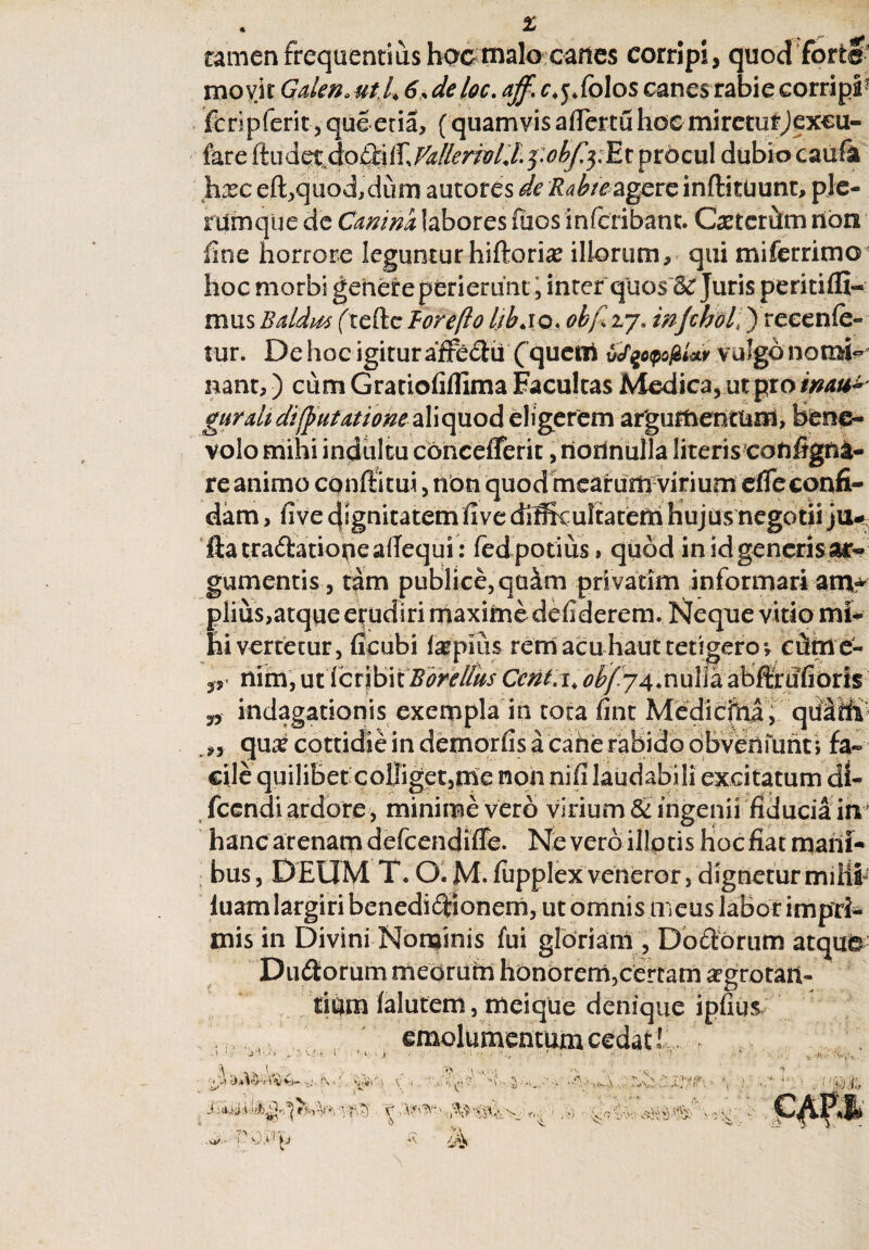 fk • • r-* i*'' tamen frequentius hocmalo cafies corripi, quod forte movit Gdeno Ut.L 6,deloc. ^ r^fblos canes rabie corripi1 feripferit, que eria, (quamvis aflertu hoc mireturjexcu- fare (tudetdoftilf, VdleriolX fobfoEt procul dubio caufa hxc eft,quod,dum autores de Rahte agere inftitUunt, ple¬ rumque de Canina, labores fiios inferibam. Cxterifan non fine horrore leguntur hiftori^ illorum, qui miferrimo5 hoc morbi genere perierunt ^ inter quos & Juris peritiffi- mus Battus ftefte Borefto Ijbjo, obf 27. injchol,) re ce n (e- tur. De hoc igitur afre£hi ( quem v/%opo$Uv vulgo nomi¬ nant, ) cum Gratiofiflima Facultas Medica, ut pro inau± gurdi di [putatione aliquod eligerem argumentum, bene¬ volo mihi indultu cdncefferit, riorfnulTa literiscofifigfta- re animo confotu*, non quod mearum-virium efre confi¬ dam , fi ve dignitatem fi ve cMkultatem hujus negotii jiw ftatradationeafiequi : fedpotius» quod in id generis ar¬ gumentis , tam publice, quam pri vatim informari ani* piius,atque erudiri maxime defiderem. Neque vitio mi¬ lii vertetur, ficubi Impius rem acu haut tetigeroe, cteie- ,, nim, uticribitBdrellks Ccnt.i, obf74*nulia abftrufioris „ indagationis exempla in tota fint Medicfrta , qiltfifp *, qme cottidie in demorfis a cane rabido obveniunt; fa¬ cile quilibet colliget,me non nifi laudabili excitatum di- fccndi ardore, minime vero virium & ingenii fiducia in' hanc arenam defeendiffe. Neverb illptis hocfiatmarii- bus, DEUM T. O. M. fupplex veneror, dignetur miiit luam largiri benedifoonem, ut omnis meus labor impri¬ mis in Divini Nominis fui gloriam , Dororum atque' Dumorum medrurn honorem,certam argrotan- tidm ialutem, meique denique ipfius emolumentum cedat! ■j-i- r VlVV \ V i ;f> 'W. \ * .N r, . . < $ L .»*> • i' \)P p Sjfo