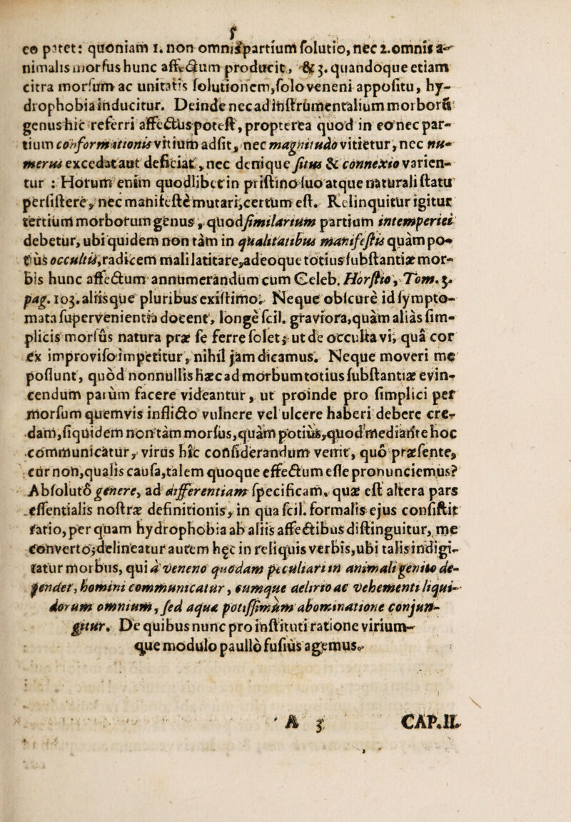 e© pnet: quoniam i.non omni£parthimfolutio,nec2.omnif nimalis uiorfus hunc affir&um producit, 3. quandoque etiam citra morfumac uniRtis folutioncm,foloveneni appofitu, hy¬ drophobia inducitur. Deinde necadiftftrUmentaliutnmorborCt genus hic referri affe<£tUspoteft,propterea quod in eonec par¬ tium coiforMitiontsvhtutbadftt, nec vitietur, ncc nu- merus excedat aut deficiat , nec denique fitns & connexio varien¬ tur : Horum enim quodlibctin priftino fuo atque naturali ftatu1 perfiftere* nec maniteft£ mutari,certUm eft. Relinquitur igitur tertium morborum genus 9 (fiodfimilarttm partium intemperiei debetur, ubi quidem non tam in qualitatibus mafitfeftis quampo^ flus occulttiy radicem malilatitare^deoquetotiu^fubftantia? mor¬ bis hunc affe<5turnannumerandum cum Geleb. Horftto, Tom. $> pag. io3.aliisque pluribus exiflimo^ Neque oblcure idlympto- m3tafupervenientia docent , longe fcil. graviora,quam alias fim- plicis morius natura pra? fe ferre folet , ut de occultavi, qua cor ex improvifoimpetitur , nihil jam dicamus. Neque moveri me poflunt, quod nonnulIisHxcadmorbumtotiusfubftantiaeevin¬ cendum parum facere videanturut proinde pro fimplici pef morfum quemvis infli&o vulnere vel ulcere haberi debere crer dam,fiqUidem nontam morius,quam potiulSyqUod mediante Hoc communicatur^ viriis hfc coflfiderandum venit, quo praefente, cur non,qualis caufa,talem quoque efFe&um efle pronunciemus? Abfolut6genere, ad differentiam fpecifkam, qua? cft altera pars cflentialis noftra? definitionis^in qua fcil. formalis ejus confiftit tatio, per quam hydrophobia ab aliis afFe&ibusdiftinguitur, me Coftvertoidelineatur autem h^c in reliquis verbis,ubi talisindigv fatur morbus, qui dveneno quodam peculiati in animali genito de- fendet, homini communicatur, cumque aelirto ac vehementi liqui¬ dorum omnium, fed aqua pottjfimUm abominatione conjun¬ gitur. De quibus nunc pro inft ituti ratione virium- qiie modulo paullo fufius agjemuso*