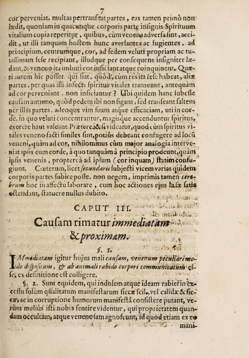 corpervcniat, multas pertranffiat partes, eas tamen primo non5 Isdit, quoniam in quacunque corporis parte* infignis Spirituum v i tal i u m c o p i a re p eri t u r > q u i b u s, cum v en ena ad ver fa fmt, aeci- dit, ut ilii tanquam hoflem hunc averfantes-ac fugientes, ad principium^centrumque, cor, ad fedem veluti propriam ac tu* tiffimam fele recipiant, iiludque per confequens infigniter la> dant,&veneno ita imbuti corinfkiant atque coinquinent., Qua> riautem hic pofTet qui fiat, quod',cum res itafefehabeat,aiiasr partes, per quas iili infedn fpiritus vitales transeunt, antequam ad cor perveniant > non inficiantur ? Obi quidem hanc lubefle caufam autumo, quod pedem ibi non figant, fed traufeant faltem per illas partes, adeoqne vim fuam atque efficaciam, uti in cor¬ de, in quo veluti concentrantur, magisque accenduntur fpiritus, exorere haut vaieant.Pi^torei&4videatur,quod cum fpiritus vi¬ tales veneno fa&i fimiles fint,potius debeant confugere ad Iocu veneni, quam ad cor, nihilominus cum major analogia interve¬ niat ipfis eum corde, a quo tanquam a principio prodeunt,quam iplis venenis , propterea ad ipfum (cor inquamJ ftatitnconfu¬ gi unt, Cceterum, WcQt fecundant fubje<5bi vicem varias quidem corporis partes fiibirepofie, non negem, imprimistamencert- hmm hoc in affe<5hi laborare , cum hoc a&iones ejus fafatif ©ilendant,ifatuerenullus dubito. t- .'.r -■V' V'. u. Ir> Caput hi. C a u fa m ri m a t ur mmedmtkmu- * ' * £ f •*-' . ..:h y *y t’ . Ji,' > A .... • t;.».- &cp roxim&m $. T. • '■l'i er c4 fe, ex definitione eff colligere. §. 2. Sunt equidem, qui indolem atque ideam rabieiinex* ceffii foium qualitatum manifeffarum ficcae fcil*,vel calida:& fic- car, ac in corruptione humorum manifefla confiflerc putant,'ve¬ rum melius ifttnobis fentire videntur, qui proprietatem quate*’ dam occultam* atque veneno fam agnofeunt, id quod etiam ex e» mani» f •T' • fr-i*' -- ';^Vi