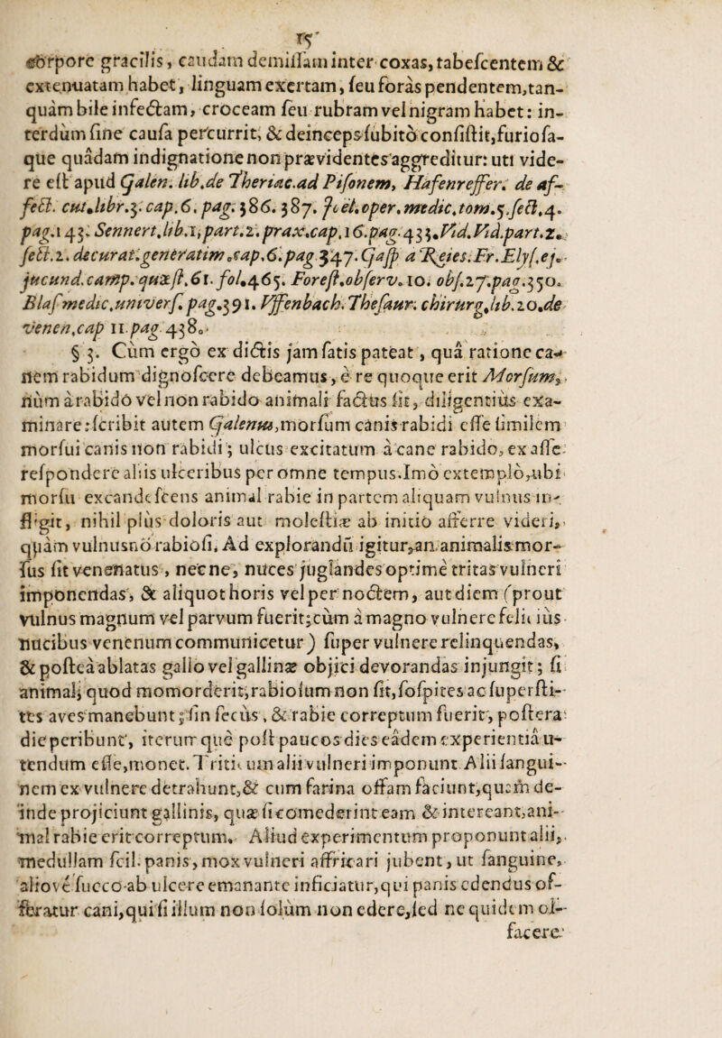 ... - . r5' ©brpore gracilis, caudam demillaminter coxas,tabefcentem & extenuatam habet, linguam excitam, feu foras pendentem,tan- quambileinfedlam, croceam feu rubramvelnigram Habet: in¬ terdum fine caufa perturrit, &deincepsfubitb confiftit,furiofa- que quadam indignatione non prsevidentcs aggTeditur: uti vide¬ re e£t apud (jalen. Ub.de fhenac.ad Ptfonem, Hafenr effer. de af- fett. cutjtbr.$;cap.6, pag;$$6. 387. Jiet.cper.medie.tom.^fett.^. pag.i^: Sennert.lfb.ii part.i. prax.cap, 16.pag. ^.Fd.Fid.part.z. feti.1. decurat.generatimetap,6.pag $'47.CjaJp a %eie$.Fr.Elyf,e/„ jticund>car%p.cju-2tj}.6\./^/.465. Foreft.obferv. 10. ob/.ij.pag.^o. Blaf medtc.untverf. pag.$91. Fffenbach. 7hefaun chirUrgJtb.zo.de venen.cap u pag:4380* § 3. Cum ergo ex didtis jam fatis pateat, qua ratione ea-* nem rabidum dignofoere debeamus, e re quoque erit Aderjum^ ■ num arabido vel non rabido animali fadlus fit, diligentius exa¬ minare rferibit autem Cjalema,\norium canis rabidi effe limilem morfui canis non rabidi; ulcus excitatum a cane rabido, exafle: refpondere al;is ulceribus per omne tempus.Imo extemplbytibfi morlu excandtfeens animal rabie in partem aliquam vulnus in¬ fligit, niHil plus doloris aut moleftiar ab initio afferre videri,- qjidm vulnusno rabiofi, Ad explorandi! igitur,an animalismor- fus fit venenatus > necne, mices juglandes optime tritas vulneri imponendas , & aliquot horis vel per nodlem, aut diem ('prout vulnus magnum vel parvum fuerit;cum amagno vulnere felit iiis nucibus venenum communicetur) fuper vulnere relinquendas, & pofteaablatas gallo velgallinx objici devorandas injungit; fi animal; quod momorderitjrabiolum non fit,fofpires acluperfU- tes aves manebunt 5 fin feciis. & rabie correptum fiierir, poftera; die peribunt', iterum que poli paucos dies eadem experientia u- tendum efie,monet. Tritu um alii vulneri imponunt Alii /angui- nem ex vulnere detrahunt,& cum farina offam faciunt,quciii de¬ inde projiciunt gallinis, quse fieomederint eam & intereant,ani¬ ma! rabie erit correptum» Aliud experimentum proponunt alii,, medullam fcil. panis, mox vulneri affricari jubent, ut fanguine, aliovc fucco-ab ulcere emanante inficiatur,qui panis edendus of¬ feratur cani,qui fi illum non lolum non edere,ied ne quidem ol¬ facere1