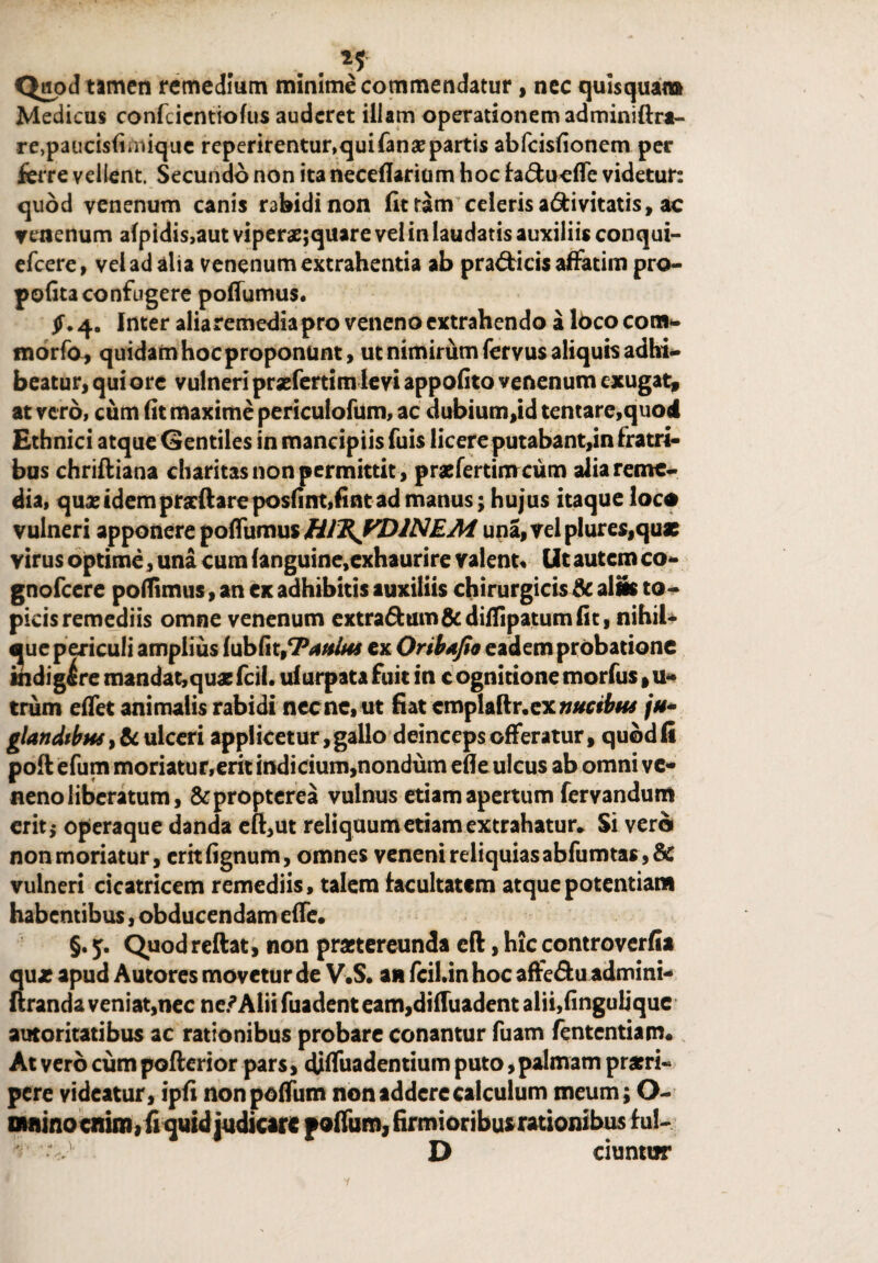 , . ** Quod tamen remedium minime commendatur, nec quisquam Medicus confcientiofus auderet illam operationem adminiftra- re,paucis(irniquc reperirentur,qui fana? partis abfeisfionem per ferre vellent. Secundo non ita neceflarium hoc fa&ueffe videtur: quod venenum canis rabidi non fit tam celeris a&ivitatis, ac venenum afpidis,aut viperae;quare vel in laudatis auxiliis conqui- efcere, vel ad alia venenum extrahentia ab pra&icis affatim pro- pofitaconfugere poffumus. £.4. Inter alia remedia pro veneno extrahendo a lbcocom- morfa, quidam hoc proponunt, ut nimirum fervus aliquis adhi¬ beatur, qui ore vulneri praeferri mle vi appofito venenum exugat, at vero, cum fit maxime periculofum, ac dubium,id tentare,quod Ethnici atque Gentiles in mancipiis Tuis licere putabant,in fratri¬ bus chriftiana charitas non permittit, praefertimeum alia reme¬ dia, quxidempratftareposfint,fintad manus; hujus itaque loco vulneri apponere ipottwrmi HIRJ^DINEM una,velplure$,quae virus optime, una cum (anguine,exhaurire valent. Ut autem co- gnofeere poflimus, an ex adhibitis auxiliis chirurgicis & alis to- picis remediis omne venenum extra&um&diflipatumfit, nihil* que periculi amplius fubfit,7'aiuus cx Oribafio eadem probatione indigere mandat,quas fcii. ulurpata fuit in c ognitione morfus, u- trum effet animalis rabidi necne, ut fiat cmplaftr. ex /#- glandtbus ,&ulceri applicetur, gallo deinceps offeratur, quodfi poft efum moriatur,erit indicium,nondum efle ulcus ab omni ve¬ neno liberatum, &propterea vulnus etiam apertum fervandum erit i operaque danda efi,ut reliquum etiam extrahatur* Si vero non moriatur, critfignum, omnes veneni reliquiasabfumtas,& vulneri cicatricem remediis, talem facultatem atque potentiam habentibus, obducendam effe. §. Quodreftat, non praetereunda eft, hic controverfia qux apud Autores movetur de V.S. an fcil.in hoc affe&u admini- uranda veniat,nec ne.^Alii fuadent eam,dilTuadent alii,finguljque autoritatibus ac rationibus probare conantur Tuam fententiam. At vero cum pofterior pars, djffuadentium puto, palmam praeri¬ pere videatur, ipfi nonpoffum non addere calculum meum; O- omino enim, fi quid judicare poffum, firmioribus rationibus fui- •V D ciuntur