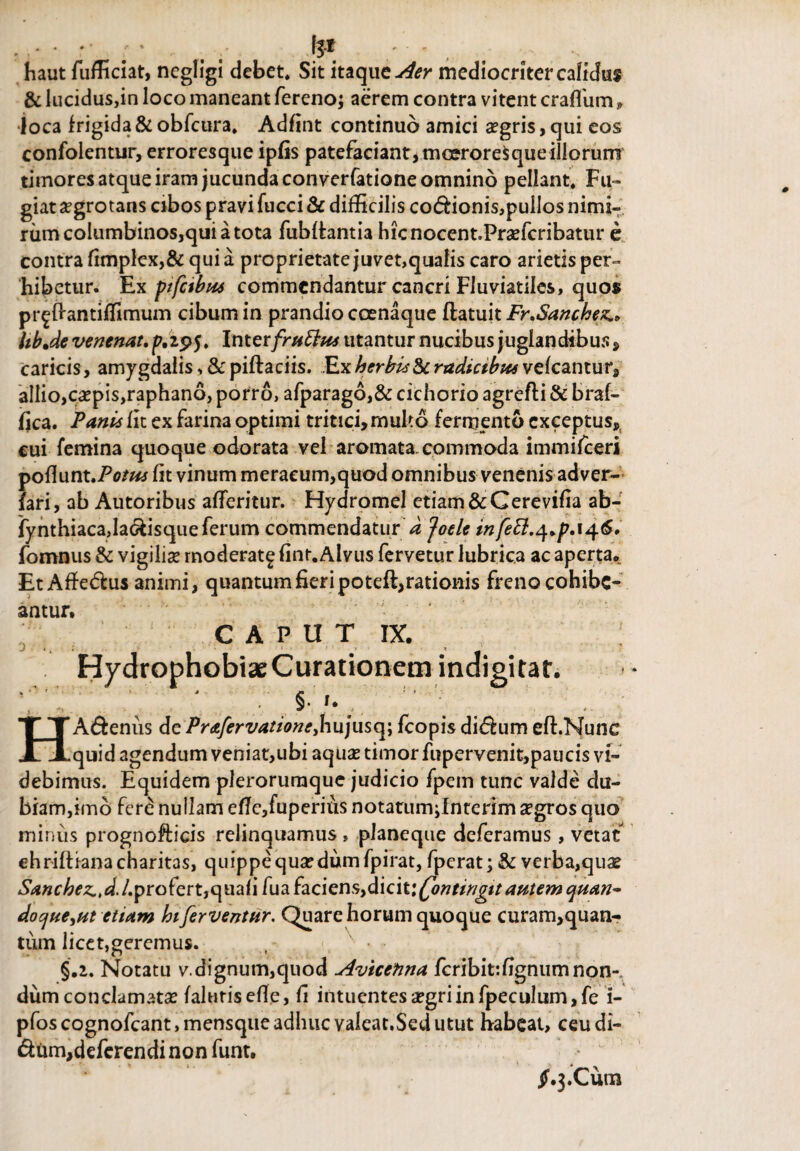 haut fufficiat, ncgligi debet. Sit itaque Aer mediocriter calidus & lucidus,in loco maneant fereno; aerem contra vitent craflum » loca frigida & obfcura. Adfint continuo amici aegris, qui eos confolentur, erroresque ipfis patefaciant,mcerore$queilIorurrr timores atque iram jucunda converfatione omnino pellant. Fu¬ giat aegrotans cibos pravi fucci & difficilis codionis,puIIos nimi¬ rum columbinos,qui a tota fublfcantia hicnocent.Praefcribatur e contra fimplex,& qui a proprietate juvet,qualis caro arietis per¬ hibetur. Ex pifabus commendantur cancri Fluviatiles, quos pr^ftantiffimum cibum in prandio coenaque ftatuit Fr.Sanchez, hb.de venenat. p.295. Inter fruttus utantur nucibus juglandibus , caricis, amygdalis,&piftaciis. Ex herbis8>c radicibus veicantur^ allio, caepis,raphano, porro, afparago,& cichorio agrefti & braf- fica. Panis iit ex farina optimi tritici,multo fermento exceptus, cui femina quoque odorata vel aromata, commoda immifeeri poflunt.Po/»* iit vinum meracum,quod omnibus venenis adver- fari, ab Autoribus aiTeritur. Hydromel etiam &Cerevifia ab- jynthiacaja&isqueferum commendatur djoele infebi^.p.\^.6. fomnus & vigilise moderat^ finr. Alvus fervetur lubrica ac aperta*. EtAffe&us animi, quantum fieri poteft,rationis freno cohibe¬ antur» CAPUT IX, Hydrophobiae Curationem indigitat, ' . §. 1. ’ -i r HA&enus de Prafervatione,hujusq; fcopis didum eft.Nunc quid agendum veniat,ubi aquas timor fupervenit,paucis vi¬ debimus. Equidem plerorumque judicio fpem tunc valde du¬ biam,imo fere nullam e fle, fu peritis notatumjlnterim aegros quo minus prognofticis relinquamus » planeque deferamus, vetat ehriftianacharitas, quippe qua? dum fpirat, fperat; & verba,quae Sanchez.,d.L profert,quali fua faciens, &\Q\l\fyntirigit autem quan¬ do que etiam hiferventur. Quare horum quoque curam,quan- tum licet,geremus. , N • • §.2. Notatu v.dignum,quod Avicetina fcribitffignumnon¬ dum conclamata? falurisefie, fi intuentes aegri in fpeculum,fe i- pfoscognofcant,mensqiieadlnicvaleat.Sedutut habeat, ceudi- dum,deferendi non funt. jf»3.Cum