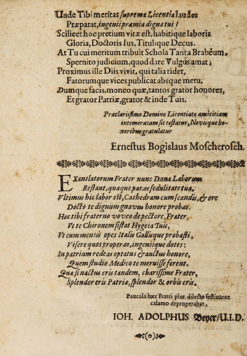 tllude Tibi meritas fupremaZicentUlm&$$ } Prxparatyingeniipramia digna tui I Scilicet hoc pretium vitas eft,habitique laboris Gloria, Dodoris Ius,Titulique Decus. AcTu cui meritumtribuit ScholaTanta Brabeum# Spemitojudicium^quoddareTulgiisamati Proximus ille Diis vivit, qui talia ridet. Fatorumque vices publicat absque metii; iDiimquefacis,moneo qua?,tantos gratbr honores, Et grator Patri^grator & inde Tuis.. Vgj. Praelavis fimo Domino Liccntiato amicitiam intemeratamfic teftatnr^ No visq m he- moribus gratulatur y 35 EXmiUtorumFrater nunc Dona Laborum Reftant3quaqmp arasfedulitate tua VIt mus hiclabor eJi, Cathedram cum (candis^ orte Doffo te dignumgrnvtu honore probate Hoc tibi fraterno voveo de p e ore,Frater. Vt te Chironem fftat Hygeia 7uis, Vt cum mentis opes Italis Gadis que probafli, Vi fer e quos properas Jngemique dotes t In patriam redeas optatus fyauFlus honore, uem(ludio Medico te meruijfe ferent • jguy finaclm eris tandem, charifjime Frater, Splendor eris Patria, fplendor & orbis eris* Paucula hsec Fratri plur. dile&o fcft/aftnte calamo deproperabat* IOH. ADOLPHUS Q^/UXD.