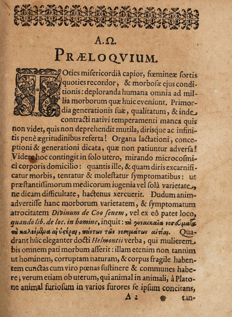 A.Q. Pr^loqvium. fOtiesmifericordia capior, foemines fortis quoties recordor, 8c tnorbofe ej us condi¬ tionis .-deploranda humana omnia ad mil¬ lia morborum quse huic eveniunt. Primor¬ dia generationis fuae, qualitatum, &indo contradi nativi temperamenti manca quis non videt, quis non deprehendit mutila, diris4ue ac infini- ^ tispen^jEgritudinibus referta I, Organa ladationi, conce¬ ptioni & generationi dicata, qu* non patiuntur adverfal yide^i^occontingitin folo utero, mirando microcofmi- ci corporis domicilio: quantis ille, & quam diris excarnifi - catur morbis, tentatur & moleftatur lymptomatibus: ut prae ftantifllmorum medicorum iugenia vel fol^ varietato» ne dicam difficultate, hadenus xercuerit. Dudumanim- advertifle hanc morborum varietatem, & fymptomatura atrocitatem DiVmum de Coo fenem, vel ex e6 patet loco, quando lib,de loc, in homine^ inquit: ^ ‘yo^euneCitt «a MftAte/c^es etj , yntyrar tup temiitctTuv edmai. 03 drant huc eleganter dodi/!/r/«»s«r« verba, qui mulierem.* bis omnem pati morbum aflerit: illam etenim non tantum ut hominem, corruptam naturam, & corpus fragile haben¬ tem eundas cum viro poenas fuftinere & communes habe¬ re j verum etiam ob uterum, qui animal in animali, a Plato¬ ne animal furiofum in varios furores fe ipfum concitans, tan-