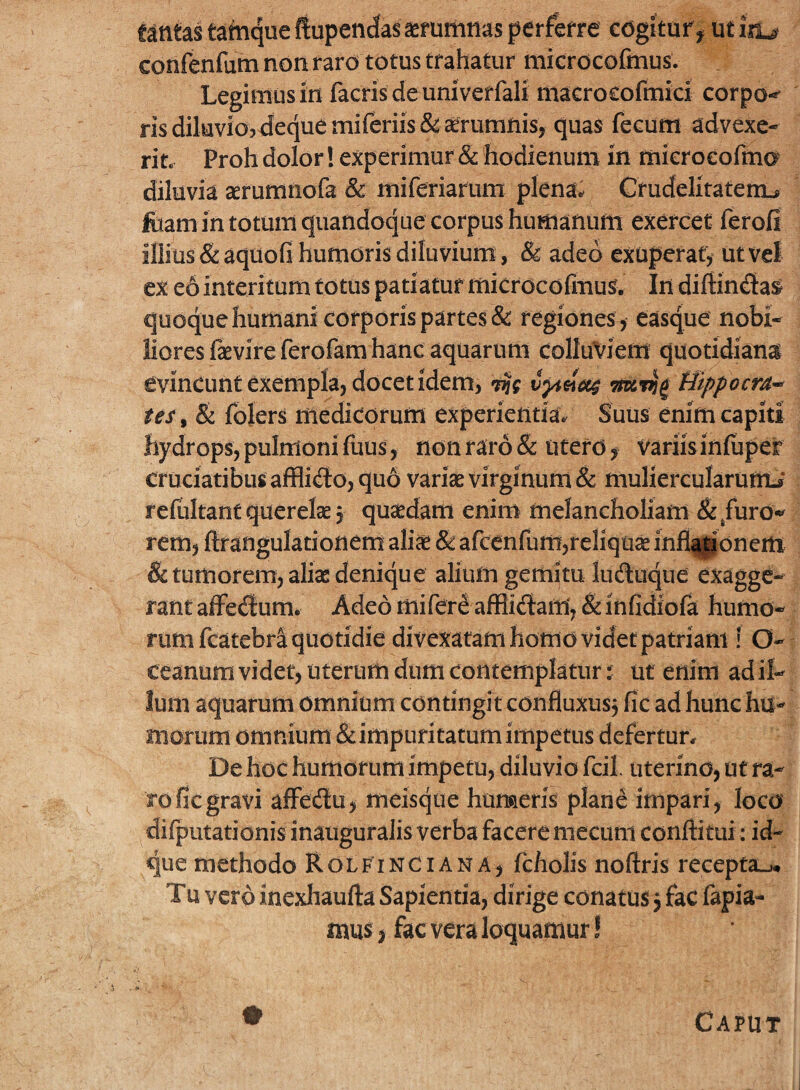 tantas tatnque ftupendas aemmnas perfore cdgituf^ confenfutn non raro totus trahatur microcofmus. Legimusin facrisdeuniverfali macrocofmid corpo-' risdiluvio5<Jecj[uemiferiis& aerumnis, quas fecum advexe* rin Proh dolor! experimur & hodienum m mieroeofma diluvia aerumnofa & niiferiarum plena^ Crudelitatem^ foam in totum quandoque corpus humanum exercet ferofi illius & aqtiofi humoris diluvium, & adeo exuperatjf ut vel ex eo interitum totus patiatur micrdcofmus. In diffindat quoque humani corporis partes & regiones^ easque nobi¬ liores faevireferofam hanc aquarum colluviem quotidianai evincunt exempla, docet idem, ^ Uippocu^ tes^ & folers medicorum experientiav Suus enim capiti hydrops, pulmoni fuus , non raro & Utero ^ variis iniuper cruciatibus afflido, quo varise virginum & muliercularumJ refultantquerelsj quaedam enim melancholiam ^/uro-^ rem, ftf angulationem ali^e & afcenfum,reliqua infl^onem & tumorem, alias denique alium gemitu luduque exagge¬ rant affedum. Adeo mifere aflflidam, & infidiofa humo¬ rum fcatebra quotidie divexatam homo videt patriam i O- ceanum videt, uterum dum contemplatur:: ut enim ad il¬ lum aquatum omnium contingit confluxusj fic ad hunc hu¬ morum omnium & impuritatum impetus defertur. De hoc humorum impetu, diluvio fcil. uterino, ut ra¬ ro fic gravi affecSu, meisqtie humeris plane impari, loco difputationis inauguralis verba facere mecum conftitui: id- que methodo Rolf^inciana, fcholis noftris recepta-.* Tu vero inexliaufta Sapientia, dirige conatus 3 fac fapia- mus > fac vera loquamur! Caput