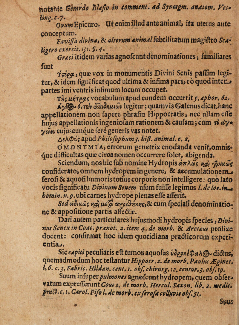 ^otstife ^imio iUfio in tmwtnt, ai Synagm. anatem, Ves» Qmm Epicuro, Ut enim illud ante animal, ita uterus ante conceptum. Vavtjfa dmndi & alterum animalfebtilitatum magiftro Sca{ Ugero exerck.ip»§*4* , Graci itidenii varias agnofcuntdenominationes \ familiares funt XfBf56,quse vox in monumentis Divini Sehis paflim legi¬ tur, & idem fignificatquod ultima & infima pars, eo quod interi, , partes imi ventris infimum locum occupet. vocabulum apud eundem occurrit legitur; quamvis ©alenus dicat,hanc appellationem non fapere phrafin Hippocratis, nec ullam efle hujus appellationis ingeniofam rationem & caufam j cum w dy cujusGunque ferd generis vas notet* A«A(pt)c apud Philofopbum^, htft. animaL r. a, d M n N T M i'a, errorum genetrix enodanda venit,omnis- que difficultas quse ciroa nomen occurrere folet, abigenda. Sciendum, nos hic fub nomine Hydropis t(^ji confiderato, omnem hydropem in genere, & accumulationem.» ferofi & aquofi humoris totius corporis non intelligere: quo lato vocis ffgnificatu Temnum Senem ufum fuifle legimus /. de lotAn^ homin,»./?. ubi carnes hydrope plenas efle afferif» Sed diimq cum fpeeiali denominatio¬ ne & appofitione partis affed^. Dari autem particulares hujusmodi hydropis fpecies, Z>/W- ftttf Senex in Coae, pranot* 2, item tf, de morb, & Aretatis prolixe docent: confirmat hoc idem quotidiana prafiicorum experi¬ entia,. Sic eapiti peculiaris eft tumon aquofus di^usi quemadmodum hoc teftantur Hippocr, 2, de morb. Paulm yEginet: k 6, c,^, Fabric, Hildan, cent^ i, obf, cbirurg, 12. eentur,^, ohf, ip. Suum infuperpulmones agnofcunt hydropem, quem obfer- vatumexpreflerunt de morb, HercuL Saxon, lib^ 2. medie* pmUtC, h Car oh Fifo h de morb, e^ferofa eollHvieobfjt,