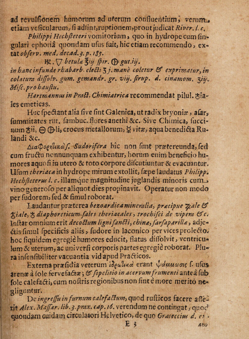 ad fevutfi(5!ieffi hamorum ad ufemm confluehtiumj veromi^ €tiam veficularum^ fi adlint^ruptionemsprout judicat Rher, /. e, Philippi Hechfleteri vomitorium > quo in hydrope cum fiff* gulari ephorii quondam ufus fuit^ hic etiam recommendo > ex- t^tobferv, med^ decad^^.p, iSs> betuU^iij fptr,(^gutMj\ in hafjc infunde rhabdrb- ekBt 5wane coletur ^ etiprimatuTy in eolatura diJfoh.gum.gem4ndr.gr, vij.firup. d. cinamom. 3/^v Mifc.pyohauftu. Harmannusin PraPl. Chimiatriea recommendat pilul. Sia- les emeticas. Huc fpei^ant alia five fint Galenica> ut radix bryoniir > afar^ fummitates riit^ fambuc. flores anethi &c. Sive Chimica» fucei- num Sii, © ©-Ii, eroeus metallorumj g vitaj> aqua benedicfla Ru- landi 3tc. jkia<pQ-^nli'tidf Sudorifera bic noii font [ir^tereunda^red cum fru(^u ncnnunqiiam exhibentur, horum enim beneficio hu¬ mores aquofi in utero toto corpore difcutiuetur & evacuantur» \Ji{\xmtheriacs in hydrope mirum extollit, fa^pe laudatus Philipf* Hechfteterm L r. illamqiie magnitudine juglandis minoris cum.^ vinagcneroro per aliquot dies propinavit. Operatur non modo per fudorenij fed & fimul roborat, laudantur praeterea bezoardieamineraliai pracipue ^ ^iale^ S diaphoretkumfales theriacales ^ trochifci de vipera r, Inflar omnium erit decoPlum lignifanBi, china^farfapariUa, adje- ^is fimul fpecificis aliis > fudore in laconico per vices proIedoJ hoc fiquidem egregie humores educit, flatus diflblvit, ventricu-* • Ium & uterum;^ ac ur^i verfi corporis partes egregie roborat Plu«’ ra infenfibiliter vacuantia vid apud Pradicos. Externa prsefidia veterum erant ‘ipJfziu&jmg f. ufus Ursnss i (okhrve£af^3£;G^Jepe/itio in acervum frumenti antedfab folecalefadi,eum noflrisregionibusnonfintemore merito ne* gligiintur, j De ingrejftt infumum cahfa&tm^ quod rufticos fecere afle^ i rjt Alex. Majfar. lib.s.prax. cap. 16. verendum ne contingat, quod 5 quondam cuidam circulatori Helvetico, de quo d. -